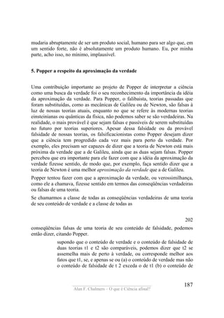 ____________________________________
Alan F. Chalmers – O que é Ciência afinal?
187
mudaria abruptamente de ser um produto social, humano para ser algo que, em
um sentido forte, não é absolutamente um produto humano. Eu, por minha
parte, acho isso, no mínimo, implausível.
5. Popper a respeito da aproximação da verdade
Uma contribuição importante ao projeto de Popper de interpretar a ciência
como uma busca da verdade foi o seu reconhecimento da importância da idéia
da aproximação da verdade. Para Popper, o falibaista, teorias passadas que
foram substituídas, como as mecânicas de Galileu ou de Newton, são falsas à
luz de nossas teorias atuais, enquanto no que se refere às modernas teorias
einsteinianas ou quânticas da física, não podemos saber se são verdadeiras. Na
realidade, o mais provável é que sejam falsas e passíveis de serem substituídas
no futuro por teorias superiores. Apesar dessa falsidade ou da provável
falsidade de nossas teorias, os falsificacionistas como Popper desejam dizer
que a ciência tem progredido cada vez mais para perto da verdade. Por
exemplo, eles precisam ser capazes de dizer que a teoria de Newton está mais
próxima da verdade que a de Galileu, ainda que as duas sejam falsas. Popper
percebeu que era importante para ele fazer com que a idéia da aproximação da
verdade fizesse sentido, de modo que, por exemplo, faça sentido dizer que a
teoria de Newton é uma melhor aproximação da verdade que a de Galileu.
Popper tentou fazer com que a aproximação da verdade, ou verossimilhança,
como ele a chamava, fizesse sentido em termos das conseqüências verdadeiras
ou falsas de uma teoria.
Se chamarmos a classe de todas as conseqüências verdadeiras de uma teoria
de seu conteúdo de verdade e a classe de todas as
202
conseqüências falsas de uma teoria de seu conteúdo de falsidade, podemos
então dizer, citando Popper.
supondo que o conteúdo de verdade e o conteúdo de falsidade de
duas teorias t1 e t2 são comparáveis, podemos dizer que t2 se
assemelha mais de perto à verdade, ou corresponde melhor aos
fatos que t1, se, e apenas se ou (a) o conteúdo de verdade mas não
o conteúdo de falsidade de t 2 exceda o de t1 (b) o conteúdo de
 