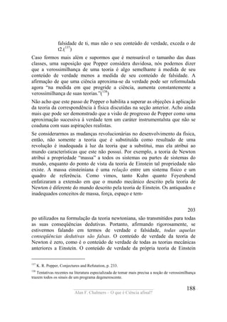 ____________________________________
Alan F. Chalmers – O que é Ciência afinal?
188
falsidade de ti, mas não o seu conteúdo de verdade, exceda o de
t2.(137
)
Caso formos mais além e supormos que é mensurável o tamanho das duas
classes, uma suposição que Popper considera duvidosa, nós podemos dizer
que a verossimilhança de uma teoria é algo semelhante à medida de seu
conteúdo de verdade menos a medida de seu conteúdo de falsidade. A
afirmação de que uma ciência aproxima-se da verdade pode ser reformulada
agora “na medida em que progride a ciência, aumenta constantemente a
verossimilhança de suas teorias.”(138
)
Não acho que este passo de Popper o habilita a superar as objeções à aplicação
da teoria da correspondência à física discutidas na seção anterior. Acho ainda
mais que pode ser demonstrado que a visão de progresso de Popper como uma
aproximação sucessiva à verdade tem um caráter instrumentalsta que não se
coaduna com suas aspirações realistas.
Se considerarmos as mudanças revolucionárias no desenvolvimento da física,
então, não somente a teoria que é substituída como resultado de uma
revolução é inadequada à luz da teoria que a substitui, mas ela atribui ao
mundo características que este não possuí. Por exemplo, a teoria de Newton
atribui a propriedade “massa” a todos os sistemas ou partes de sistemas do
mundo, enquanto do ponto de vista da teoria de Einstein tal propriedade não
existe. A massa einsteiniana é uma relação entre um sistema físico e um
quadro de referência. Como vimos, tanto Kuhn quanto Feyerabend
enfatizaram a extensão em que o mundo mecânico descrito pela teoria de
Newton é diferente do mundo descrito pela teoria de Einstein. Os antiquados e
inadequados conceitos de massa, força, espaço e tem-
203
po utilizados na formulação da teoria newtoniana, são transmitidos para todas
as suas conseqüências dedutivas. Portanto, afirmando rigorosamente, se
estivermos falando em termos de verdade e falsidade, todas aquelas
conseqüências dedutivas são falsas. O conteúdo de verdade da teoria de
Newton é zero, como é o conteúdo de verdade de todas as teorias mecânicas
anteriores a Einstein. O conteúdo de verdade da própria teoria de Einstein
137
K. R. Popper, Conjectures and Refutation, p. 233.
138
Tentativas recentes na literatura especializada de tomar mais precisa a noção de verossimilhança
trazem todos os sinais de um programa degenerescente.
 