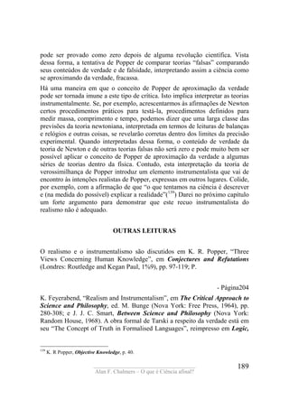 ____________________________________
Alan F. Chalmers – O que é Ciência afinal?
189
pode ser provado como zero depois de alguma revolução científica. Vista
dessa forma, a tentativa de Popper de comparar teorias “falsas” comparando
seus conteúdos de verdade e de falsidade, interpretando assim a ciência como
se aproximando da verdade, fracassa.
Há uma maneira em que o conceito de Popper de aproximação da verdade
pode ser tornada imune a este tipo de crítica. Isto implica interpretar as teorias
instrumentalmente. Se, por exemplo, acrescentarmos às afirmações de Newton
certos procedimentos práticos para testá-la, procedimentos definidos para
medir massa, comprimento e tempo, podemos dizer que uma larga classe das
previsões da teoria newtoniana, interpretada em termos de leituras de balanças
e relógios e outras coisas, se revelarão corretas dentro dos limites da precisão
experimental. Quando interpretadas dessa forma, o conteúdo de verdade da
teoria de Newton e de outras teorias falsas não será zero e pode muito bem ser
possível aplicar o conceito de Popper de aproximação da verdade a algumas
séries de teorias dentro da física. Contudo, esta interpretação da teoria de
verossimilhança de Popper introduz um elemento instrumentalista que vai de
encontro às intenções realistas de Popper, expressas em outros lugares. Colide,
por exemplo, com a afirmação de que “o que tentamos na ciência é descrever
e (na medida do possível) explicar a realidade”(139
) Darei no próximo capítulo
um forte argumento para demonstrar que este recuo instrumentalista do
realismo não é adequado.
OUTRAS LEITURAS
O realismo e o instrumentalismo são discutidos em K. R. Popper, “Three
Views Concerning Human Knowledge”, em Conjectures and Refutations
(Londres: Routledge and Kegan Paul, 1%9), pp. 97-119; P.
- Página204
K. Feyerabend, “Realism and Instrumentalism”, em The Critical Approach to
Science and Philosophy, ed. M. Bunge (Nova York: Free Press, 1964), pp.
280-308; e J. J. C. Smart, Between Science and Phílosophy (Nova York:
Random House, 1968). A obra formal de Tarski a respeito da verdade está em
seu “The Concept of Truth in Formalised Languages”, reimpresso em Logic,
139
K. R Popper, Objective Knowledge, p. 40.
 