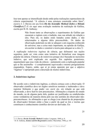 ____________________________________
Alan F. Chalmers – O que é Ciência afinal?
19
Isso tem apenas se intensificado desde então pelas realizações espetaculares da
ciência experimental. “A ciência é uma estrutura construída sobre fatos”,
escreve J. J. Davies em seu livro On the Scientific Method (Sobre o Método
Científico).(6
) E eis aqui uma avaliação moderna da realização de Galileu,
escrita por H. D. Anthony:
Não foram tanto as observações e experimentos de Galileu que
causaram a ruptura com a tradição, mas sua atitude em relação a
eles. Para ele, os dados eram tratados como dados, e não
relacionados a alguma idéia preconcebida... Os dados da
observação poderiam ou não se adequar a um esquema conhecido
do universo, mas a coisa mais importante, na opinião de Galileu,
era aceitar os dados e construir a teoria para adequar-se a eles.(7
)
A explicação indutivista ingênua da ciência, que delinearei nas seções
seguintes, pode ser vista como uma tentativa de formalizar essa imagem
popular da ciência. Chamei-a de indutivista porque ela é baseada no raciocínio
indutivo, que será explicado em seguida. Em capítulos posteriores,
argumentarei que essa visão da ciência – juntamente com a explicação popular
que se lhe assemelha – é completamente equivocada e mesmo perigosamente
enganadora. Espero, então, que aí já esteja aparente por que o adjetivo
“ingênuo” é apropriado para a descrição de muitos indutivistas.
2. Indutivismo ingênuo
De acordo com o indutivista ingênuo, a ciência começa com a observação. O
observador científico deve ter órgãos sensitivos normais e inalterados e deve
registrar fielmente o que puder ver, ouvir etc. em relação ao que está
observando, e deve fazê-lo sem preconceitos. Afirmações a respeito do estado
do mundo, ou de alguma parte dele, podem ser justificadas ou estabelecidas
como verdadeiras de maneira direta pelo uso dos sentidos do observador não-
preconceituoso. As afirmações a que se chega (vou chamá-las de proposições
de observação) formam então a base a partir da qual as leis e teorias que
constituem o conhecimento científico devem ser derivadas. Eis
25
6
J. J. Davies, On the Scíentific Method (Londres: Longrnan, 1968), p. 8.
7
H. D. Anthony, Science and Its Bacground (Londres: Macmillan, 1948), p. 145.
 