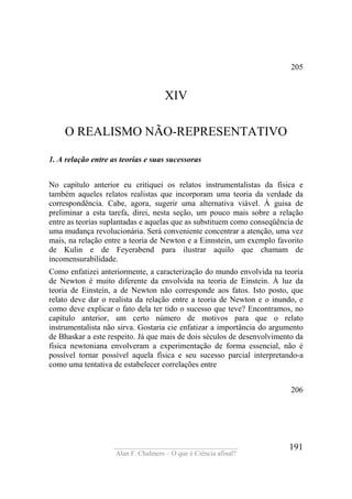 ____________________________________
Alan F. Chalmers – O que é Ciência afinal?
191
205
XIV
O REALISMO NÃO-REPRESENTATIVO
1. A relação entre as teorias e suas sucessoras
No capítulo anterior eu critiquei os relatos instrumentalistas da física e
também aqueles relatos realistas que incorporam uma teoria da verdade da
correspondência. Cabe, agora, sugerir uma alternativa viável. À guisa de
preliminar a esta tarefa, direi, nesta seção, um pouco mais sobre a relação
entre as teorias suplantadas e aquelas que as substituem como conseqüência de
uma mudança revolucionária. Será conveniente concentrar a atenção, uma vez
mais, na relação entre a teoria de Newton e a Einnstein, um exemplo favorito
de Kulin e de Feyerabend para ilustrar aquilo que chamam de
incomensurabilidade.
Como enfatizei anteriormente, a caracterização do mundo envolvida na teoria
de Newton é muito diferente da envolvida na teoria de Einstein. À luz da
teoria de Einstein, a de Newton não corresponde aos fatos. Isto posto, que
relato deve dar o realista da relação entre a teoria de Newton e o inundo, e
como deve explicar o fato dela ter tido o sucesso que teve? Encontramos, no
capítulo anterior, um certo número de motivos para que o relato
instrumentalista não sirva. Gostaria cie enfatizar a importância do argumento
de Bhaskar a este respeito. Já que mais de dois séculos de desenvolvimento da
física newtoniana envolveram a experimentação de forma essencial, não é
possível tornar possível aquela física e seu sucesso parcial interpretando-a
como uma tentativa de estabelecer correlações entre
206
 