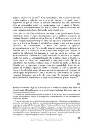 ____________________________________
Alan F. Chalmers – O que é Ciência afinal?
192
eventos, observáveis ou não.140
Conseqüentemente, não é aceitável para um
realista explicar a relação entre a teoria de Newton e o mundo com o
argumento de que, se a teoria de Einstein corresponde aos fatos, então uma
série de observações estará em conformidade com a teoria de Newton
interpretada instrumentaimente. Isto não faz justiça à teoria de Newton e não
torna inteligível dois séculos de trabalho experimental nela.
Uma linha de raciocínio relacionada com essa exerce pressão numa direção
semelhante, como se segue. Reconhecendo que o arcabouço conceitual da
teoria de Einstein é suficiente mente diferente do de Newton para impedir que
hajam relações estritamente lógicas entre elas, é possível argumentar, contudo,
que, se a teoria de Einstein é aplicável ao mundo, então, em uma grande
variedade de circunstâncias, a teoria de Newton é aplicável
aproximativamente a ele. Por exemplo, pode-se mostrar, dentro da teoria de
Einstein, que, se a velocidade de um sistema com relação a um conjunto de
quadros de referência for pequena, o valor da massa do sistema será
aproximadamente o mesmo, seja qual for o quadro de referência no conjunto
usado para avaliá-la. Conseqüentemente, não erraremos muito se tratarmos a
massa como se fosse uma propriedade e não uma relação. De forma
semelhante, nas mesmas condições pode-se mostrar de dentro da teoria de
Einstein que, se tratarmos a massa como uma propriedade dentro de um
quadro de referência específico dentre o conjunto, a soma do produto da
massa e da velocidade para cada parte do sistema permanecerá constante até
um alto grau de aproximação. Isto é, do ponto de vista da teoria de Einstein,
podemos demonstrar que a lei de conservação de momento será válida
aproximadamente, contanto que as velocidades não sejam grandes demais.141
207
Somos novamente forçados a concluir que a teoria de Newton não pode ser
caracterizada adequadamente em termos instrumentalistas. Por outro lado, ela
140
Até onde um instrumentalismo envolve a suposição de que a física deve ser entendida como
fazendo reivindicações a respeito de relações entre eventos observáveis é um caso especial da
posição aqui rejeitada.
141
O fato de que as duas teorias são logicamente incomensuráveis e o fato de que os significados de
termos tais como massa são diferentes nas duas teorias não colocam nenhum problema específico
para o tipo de comparação de teorias que delineei. O fato de que há unia gama de tipos de situação à
qual ambas as teorias são supostamente aplicáveis (tais como o sistema solar ou O movimento de
partículas carregadas num tubo de descarga) é garantido pela maneira pela qual a teoria de E surgiu
como uma resposta a problemas no interior da teoria newtoniana instein tomados em conjunto com
a eletrodinAmica clássica. Estabelecer a interpretação de teorias e maneiras pelas quais elas podem
ser comparadas é um problema prático, histórico, e não puramente lógico.
 
