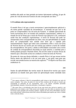 ____________________________________
Alan F. Chalmers – O que é Ciência afinal?
193
também não pode ser inter pretada em termos tipicamente realistas, já que do
ponto de vista da teoria de Einstein ela não corresponde aos fatos.142
2. O realismo não-representativo
O mundo físico é tal que a teoria newtoniana é aproximadamente aplicável a
ele numa grande variedade de circunstâncias. A extensão em que isso se dá
pode ser compreendida à luz da teoria de Einstein. A validade aproximada da
teoria newtoniana deve ser testada sob condições experimentais, embora se o
mundo for de tal forma que a teoria de Newton seja aplicável a ele, continuará
sendo fora das condições experimentais. A teoria de Newton não pode ser
interpretada como correspondendo aos fatos, mas sua aplicabilidade ao mundo
deve ser compreendida num sentido mais forte que o captado pelo
instrumentalismo. Sugiro que todos estes comentários sobre o status da teoria
de Newton devem ser aceitos por um realista que endosse a teoria da verdade
da correspondência. Isto posto, e dadas as dificuldades associadas com a teoria
da verdade da correspondência discutidas na seção anterior, o caminho para a
minha própria posição é bastante direto. Ela envolve tratar as teorias físicas de
maneira que a discussão acima nos conduziu a tratar da teoria de Newton.
Do ponto de vista que desejo defender, o mundo físico é tal que nossas teorias
físicas atuais são aplicáveis a ele em certo grau, e, em geral, num grau que
excede suas predecessoras na maioria dos aspectos.143
O objetivo da física será
estabelecer os
208
limites da aplicabilidade das teorias atuais de desenvolver teorias que sejam
aplicáveis ao mundo num grau maior de aproximação numa variedade mais
142
Este aspecto referente à falta de correspondência pode tornar-se mais dramático por meio de
outros exemplos. Tais como, do ponto de vista da física moderna não há nada no mundo que
corresponda às partículas de luz newtonianas, nem a um elétron concebido possuindo
individualidade, tamanho e forma bem definidos, e localização e trajetória.
143
Não quero fazer a reivindicação mais forte de que uma teoria deve provar-se superior a sua
predecessora com relação a tudo. Pode ocorrer, por exemplo, que nem todos os sucessos da teoria
de Newton sejam igualados pela mecânica quântica. Admitir isto não coloca dificuldades especiais
para minha posição, embora possa muito bem colocar dificuldades para aqueles que vêem a verdade
como a meta da ciência.
 