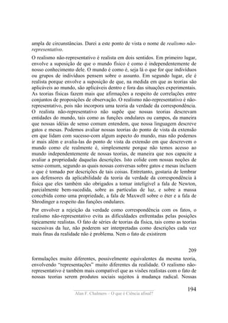 ____________________________________
Alan F. Chalmers – O que é Ciência afinal?
194
ampla de circunstâncias. Darei a este ponto de vista o nome de realismo não-
representativo.
O realismo não-representativo é realista em dois sentidos. Em primeiro lugar,
envolve a suposição de que o mundo físico é como é independentemente de
nosso conhecimento dele. O mundo é como é, seja lá o que for que indivíduos
ou grupos de indivíduos pensem sobre o assunto. Em segundo lugar, ele é
realista porque envolve a suposição de que, na medida em que as teorias são
aplicáveis ao mundo, são aplicáveis dentro e fora das situações experimentais.
As teorias físicas fazem mais que afirmações a respeito de correlações entre
conjuntos de proposições de observação. O realismo não-representativo é não-
representativo, pois não incorpora uma teoria da verdade da correspondência.
O realista não-representativo não supõe que nossas teorias descrevam
entidades do mundo, tais como as funções ondulares ou campos, da maneira
que nossas idéias de senso comum entendem, que nossa linguagem descreve
gatos e mesas. Podemos avaliar nossas teorias do ponto de vista da extensão
em que lidam com sucesso-com algum aspecto do mundo, mas não podemos
ir mais além e avalia-las do ponto de vista da extensão em que descrevem o
mundo como ele realmente é, simplesmente porque não temos acesso ao
mundo independentemente de nossas teorias, de maneira que nos capacite a
avaliar a propriedade daquelas descrições. Isto colide com nossas noções de
senso comum, segundo as quais nossas conversas sobre gatos e mesas incluem
o que é tomado por descrições de tais coisas. Entretanto, gostaria de lembrar
aos defensores da aplicabilidade da teoria da verdade da correspondência à
física que eles também são obrigados a tornar inteligível a fala de Newton,
parcialmente bem-sucedida, sobre as partículas de luz, e sobre a massa
concebida como uma propriedade, a fala de Maxwell sobre o éter e a fala de
Shrodinger a respeito das funções ondulares.
Por envolver a rejeição da verdade como correspondência com os fatos, o
realismo não-representativo evita as dificuldades enfrentadas pelas posições
tipicamente realistas. O fato de séries de teorias da física, tais como as teorias
sucessivas da luz, não poderem ser interpretadas como descrições cada vez
mais finas da realidade não é problema. Nem o fato de existirem
209
formulações muito diferentes, possivelmente equivalentes da mesma teoria,
envolvendo “representações” muito diferentes da realidade. O realismo não-
representativo é também mais compatível que as visões realistas com o fato de
nossas teorias serem produtos sociais sujeitos à mudança radical. Nossas
 