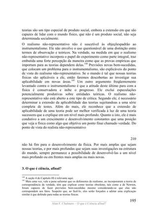 ____________________________________
Alan F. Chalmers – O que é Ciência afinal?
195
teorias são um tipo especial de produto social, embora a extensão em que são
capazes de lidar com o mundo físico, que não é um produto social, não seja
determinada socialmente.
O realismo não-representativo não é suscetível às objeçõespadrão ao
instrumentalismo. Ele não envolve o uso questionável de uma distinção entre
termos de observação e teóricos. Na verdade, na medida em que o realismo
não-representativo incorpora o papel do experimento como parte integral, traz
embutida uma forte percepção da maneira como que as provas empíricas que
importam para as teorias dependem delas.144
Previsões novas bem-sucedidas,
que colocam um problema para o instrumentalismo, são explicáveis do ponto
de vista do realismo não-representativo. Se o mundo é tal que nossas teorias
físicas são aplicáveis a ele, então faremos descobertas ao investigar sua
aplicabilidade em novas áreas.145
Um outro argumento freqüentemente
levantado contra o instrumentalismo é que a atitude deste último para com a
física é conservadora e inibe o progresso. Ele exclui especulações
potencialmente produtivas sobre entidades teóricas. O realismo não-
representativo não está aberto a este tipo de crítica. Segundo ele, é necessário
determinar a extensão da aplicabilidade das teorias sujeitandoas a uma série
completa de testes. Além do mais, ele reconhece que a extensão de
aplicabilidade de uma teoria pode ser melhor verificada à luz de uma teoria
sucessora que a explique em um nível mais profundo. Quanto a isto, ele é mais
condutivo a um crescimento e desenvolvimento constantes que uma posição
que veja a física como algo que objetiva um ponto finai chamado verdade. Do
ponto de vista do realista não-representativo
210
não há fim para o desenvolvimento da física. Por mais amplas que sejam
nossas teorias, e por mais profundas que sejam suas investigações na estrutura
do mundo, sempre permanece a possibilidade de desenvolvê-las a um nível
mais profundo ou em frentes mais amplas ou mais novas.
3. O que é ciência, afinal?
144
A seção 4 do Capítulo III é relevante aqui.
145
Mais uma vez, vale a pena salientar que os defensores do realismo, ao incorporarem a teoria de
correspondéncia da verdade, têm que explicar como teorias obsoletas, tais como a de Newton,
foram capazes de fazer previsões bem-sucedidas mesmo considerando-se que elas não
correspondem aos fatos. Suspeito que, ao fazê-lo, eles serão forçados a adotar uma explicaçáo
similar à que defendo para todas as teorias físicas.
 