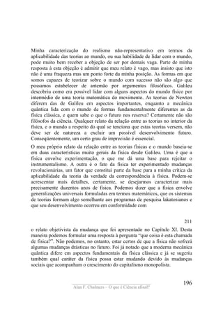____________________________________
Alan F. Chalmers – O que é Ciência afinal?
196
Minha caracterização do realismo não-representativo em termos da
aplicabilidade das teorias ao mundo, ou sua habilidade de lidar com o mundo,
pode muito bem receber a objeção de ser por demais vaga. Parte de minha
resposta à esta objeção é admitir que meu relato é vago, mas insisto que isto
não é uma fraqueza mas um ponto forte da minha posição. As formas em que
somos capazes de teorizar sobre o mundo com sucesso não são algo que
possamos estabelecer de antemão por argumentos filosóficos. Galileu
descobriu como era possível lidar com alguns aspectos do mundo físico por
intermédio de uma teoria matemática do movimento. As teorias de Newton
diferem das de Galileu em aspectos importantes, enquanto a mecânica
quântica lida com o mundo de formas fundamentalmente diferentes as da
física clássica, e quem sabe o que o futuro nos reserva? Certamente não são
filósofos da ciência. Qualquer relato da relação entre as teorias no interior da
física, e o mundo a respeito do qual se tenciona que estas teorias versem, não
deve ser de natureza a excluir um possível desenvolvimento futuro.
Conseqüentemente, um certo grau de imprecisão é essencial.
O meu próprio relato da relação entre as teorias físicas e o mundo baseia-se
em duas características muito gerais da física desde Galileu. Uma é que a
física envolve experimentação, o que me dá uma base para rejeitar o
instrumentalismo. A outra é o fato da física ter experimentado mudanças
revolucionárias, um fator que constitui parte da base para a minha crítica da
aplicabilidade da teoria da verdade da correspondência à física. Podem-se
acrescentar mais detalhes, certamente, se desejarmos caracterizar mais
precisamente duzentos anos de física. Podemos dizer que a física envolve
generalizações universais formuladas em termos matemáticos, que os sistemas
de teorias formam algo semelhante aos programas de pesquisa lakatosianos e
que seu desenvolvimento ocorreu em conformidade com
211
o relato objetivista da mudança que foi apresentado no Capítulo XI. Desta
maneira podemos formular uma resposta à pergunta “que coisa é esta chamada
de física?”. Não podemos, no entanto, estar certos de que a física não sofrerá
algumas mudanças drásticas no futuro. Foi já notado que a moderna mecânica
quântica difere em aspectos fundamentais da física clássica e já se sugeriu
também qual caráter da física possa estar mudando devido às mudanças
sociais que acompanham o crescimento do capitalismo monopolista.
 