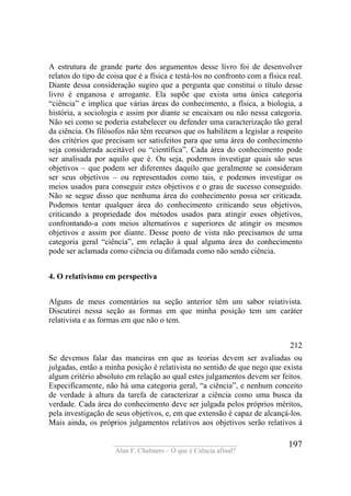____________________________________
Alan F. Chalmers – O que é Ciência afinal?
197
A estrutura de grande parte dos argumentos desse livro foi de desenvolver
relatos do tipo de coisa que é a física e testá-los no confronto com a física real.
Diante dessa consideração sugiro que a pergunta que constitui o título desse
livro é enganosa e arrogante. Ela supõe que exista uma única categoria
“ciência” e implica que várias áreas do conhecimento, a física, a biologia, a
história, a sociologia e assim por diante se encaixam ou não nessa categoria.
Não sei como se poderia estabelecer ou defender uma caracterização tão geral
da ciência. Os filósofos não têm recursos que os habilitem a legislar a respeito
dos critérios que precisam ser satisfeitos para que uma área do conhecimento
seja considerada aceitável ou “científica”. Cada área do conhecimento pode
ser analisada por aquilo que é. Ou seja, podemos investigar quais são seus
objetivos – que podem ser diferentes daquilo que geralmente se consideram
ser seus objetivos – ou representados como tais, e podemos investigar os
meios usados para conseguir estes objetivos e o grau de sucesso conseguido.
Não se segue disso que nenhuma área do conhecimento possa ser criticada.
Podemos tentar qualquer área do conhecimento criticando seus objetivos,
criticando a propriedade dos métodos usados para atingir esses objetivos,
confrontando-a com meios alternativos e superiores de atingir os mesmos
objetivos e assim por diante. Desse ponto de vista não precisamos de uma
categoria geral “ciência”, em relação à qual alguma área do conhecimento
pode ser aclamada como ciência ou difamada como não sendo ciência.
4. O relativismo em perspectiva
Alguns de meus comentários na seção anterior têm um sabor reiativista.
Discutirei nessa seção as formas em que minha posição tem um caráter
relativista e as formas em que não o tem.
212
Se devemos falar das maneiras em que as teorias devem ser avaliadas ou
julgadas, então a minha posição é relativista no sentido de que nego que exista
algum critério absoluto em relação ao qual estes julgamentos devem ser feitos.
Especificamente, não há uma categoria geral, “a ciência”, e nenhum conceito
de verdade à altura da tarefa de caracterizar a ciência como uma busca da
verdade. Cada área do conhecimento deve ser julgada pelos próprios méritos,
pela investigação de seus objetivos, e, em que extensão é capaz de alcançá-los.
Mais ainda, os próprios julgamentos relativos aos objetivos serão relativos à
 