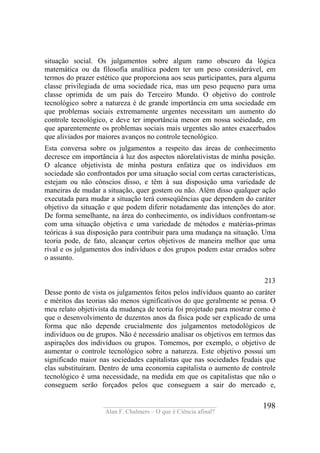 ____________________________________
Alan F. Chalmers – O que é Ciência afinal?
198
situação social. Os julgamentos sobre algum ramo obscuro da lógica
matemática ou da filosofia analítica podem ter um peso considerável, em
termos do prazer estético que proporciona aos seus participantes, para alguma
classe privilegiada de uma sociedade rica, mas um peso pequeno para uma
classe oprimida de um país do Terceiro Mundo. O objetivo do controle
tecnológico sobre a natureza é de grande importância em uma sociedade em
que problemas sociais extremamente urgentes necessitam um aumento do
controle tecnológico, e deve ter importância menor em nossa soéiedade, em
que aparentemente os problemas sociais mais urgentes são antes exacerbados
que aliviados por maiores avanços no controle tecnológico.
Esta conversa sobre os julgamentos a respeito das áreas de conhecimento
decresce em importância à luz dos aspectos nãorelativistas de minha posição.
O alcance objetivista de minha postura enfatiza que os indivíduos em
sociedade são confrontados por uma situação social com certas características,
estejam ou não cônscios disso, e têm à sua disposição uma variedade de
maneiras de mudar a situação, quer gostem ou não. Além disso qualquer ação
executada para mudar a situação terá conseqüências que dependem do caráter
objetivo da situação e que podem diferir notadamente das intenções do ator.
De forma semelhante, na área do conhecimento, os indivíduos confrontam-se
com uma situação objetiva e uma variedade de métodos e matérias-primas
teóricas à sua disposição para contribuir para uma mudança na situação. Uma
teoria pode, de fato, alcançar certos objetivos de maneira melhor que uma
rival e os julgamentos dos indivíduos e dos grupos podem estar errados sobre
o assunto.
213
Desse ponto de vista os julgamentos feitos pelos indívíduos quanto ao caráter
e méritos das teorias são menos significativos do que geralmente se pensa. O
meu relato objetivista da mudança de teoria foi projetado para mostrar como é
que o desenvolvimento de duzentos anos da física pode ser explicado de uma
forma que não depende crucialmente dos julgamentos metodológicos de
indivíduos ou de grupos. Não é necessário analisar os objetivos em termos das
aspirações dos indivíduos ou grupos. Tomemos, por exemplo, o objetivo de
aumentar o controle tecnológico sobre a natureza. Este objetivo possui um
significado maior nas sociedades capitalistas que nas sociedades feudais que
elas substituíram. Dentro de uma economia capitalista o aumento de controle
tecnológico é uma necessidade, na medida em que os capitalistas que não o
conseguem serão forçados pelos que conseguem a sair do mercado e,
 
