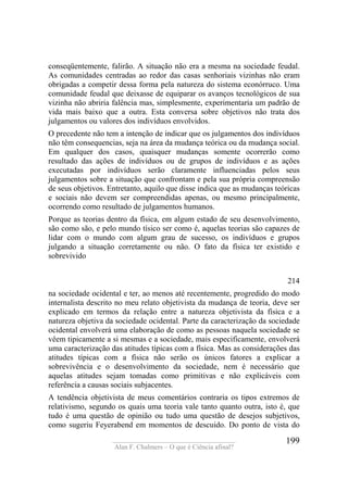 ____________________________________
Alan F. Chalmers – O que é Ciência afinal?
199
conseqüentemente, falirão. A situação não era a mesma na sociedade feudal.
As comunidades centradas ao redor das casas senhoriais vizinhas não eram
obrigadas a competir dessa forma pela natureza do sistema econórruco. Uma
comunidade feudal que deixasse de equiparar os avanços tecnológicos de sua
vizinha não abriria falência mas, simplesmente, experimentaria um padrão de
vida mais baixo que a outra. Esta conversa sobre objetivos não trata dos
julgamentos ou valores dos indivíduos envolvidos.
O precedente não tem a intenção de indicar que os julgamentos dos indivíduos
não têm consequencias, seja na área da mudança teórica ou da mudança social.
Em qualquer dos casos, quaisquer mudanças somente ocorrerão como
resultado das ações de indivíduos ou de grupos de indivíduos e as ações
executadas por indivíduos serão claramente influenciadas pelos seus
julgamentos sobre a situação que confrontam e pela sua própria compreensão
de seus objetivos. Entretanto, aquilo que disse indica que as mudanças teóricas
e sociais não devem ser compreendidas apenas, ou mesmo principalmente,
ocorrendo como resultado de julgamentos humanos.
Porque as teorias dentro da física, em algum estado de seu desenvolvimento,
são como são, e pelo mundo tísico ser como é, aquelas teorias são capazes de
lidar com o mundo com algum grau de sucesso, os indivíduos e grupos
julgando a situação corretamente ou não. O fato da física ter existido e
sobrevivido
214
na sociedade ocidental e ter, ao menos até recentemente, progredido do modo
internalista descrito no meu relato objetivista da mudança de teoria, deve ser
explicado em termos da relação entre a natureza objetivista da física e a
natureza objetiva da sociedade ocidental. Parte da caracterização da sociedade
ocidental envolverá uma elaboração de como as pessoas naquela sociedade se
vêem tipicamente a si mesmas e a sociedade, mais especificamente, envolverá
uma caracterização das atitudes típicas com a física. Mas as considerações das
atitudes típicas com a física não serão os únicos fatores a explicar a
sobrevivência e o desenvolvimento da sociedade, nem é necessário que
aquelas atitudes sejam tomadas como primitivas e não explicáveis com
referência a causas sociais subjacentes.
A tendência objetivista de meus comentários contraria os tipos extremos de
relativismo, segundo os quais uma teoria vale tanto quanto outra, isto é, que
tudo é uma questão de opinião ou tudo uma questão de desejos subjetivos,
como sugeriu Feyerabend em momentos de descuido. Do ponto de vista do
 