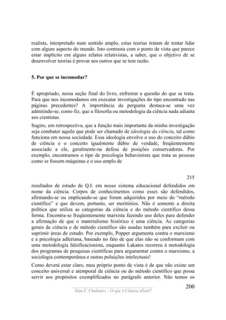 ____________________________________
Alan F. Chalmers – O que é Ciência afinal?
200
realista, interpretado num sentido amplo, estas teorias tratam de tentar lidar
com algum aspecto do mundo. Isto contrasta com o ponto de vista que parece
estar implícito em alguns relatos relativistas, a saber, que o objetivo de se
desenvolver teorias é provar aos outros que se tem razão.
5. Por que se incomodar?
É apropriado, nessa seção final do livro, enfrentar a questão do que se trata.
Para que nos incomodamos em executar investigações do tipo encontrado nas
páginas precedentes? A importância da pergunta destaca-se uma vez
admitindo-se, como fiz, que a filosofia ou metodologia da ciência nada adianta
aos cientistas.
Sugiro, em retrospectiva, que a função mais importante da minha investigação
seja combater aquilo que pode ser chamado de ideologia da ciência, tal como
funciona em nossa sociedade. Essa ideologia envolve o uso do conceito dúbio
de ciência e o conceito igualmente dúbio de verdade, freqüentemente
associado a ele, geralmente-na defesa de posições conservadoras. Por
exemplo, encontramos o tipo de psicologia behaviorista que trata as pessoas
como se fossem máquinas e o uso amplo de
215
resultados de estudo de Q.I. em nosso sistema educacional defendidos em
nome da ciência. Corpos de conhecimentos como esses são defendidos,
afirmando-se ou implicando-se que foram adquiridos por meio do “método
científico” e que devem, portanto, ser meritórios. Não é somente a direita
política que utiliza as categorias da ciência e do método científico dessa
forma. Encontra-se freqüentemente marxista fazendo uso deles para defender
a afirmação de que o materialismo histórico é uma ciência. As categorias
gerais de ciência e de método científico são usadas também para excluir ou
suprimir áreas de estudo. Por exemplo, Popper argumenta contra o marxismo
e a psicologia adleriana, baseado no fato de que elas não se conformam com
uma metodologia falsificacionista, enquanto Lakatos recorreu à metodologia
dos programas de pesquisas científicas para argumentar contra o marxismo, a
sociologia contemporânea e outras poluições intelectuais!
Como deverá estar claro, meu próprio ponto de vista é de que não existe um
conceito universal e atemporal de ciência ou do método científico que possa
servir aos propósitos exemplificados no parágrafo anterior. Não temos os
 