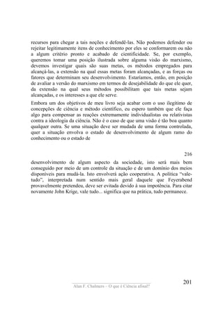 ____________________________________
Alan F. Chalmers – O que é Ciência afinal?
201
recursos para chegar a tais noções e defendê-las. Não podemos defender ou
rejeitar legitimamente itens de conhecimento por eles se conformarem ou não
a algum critério pronto e acabado de cientificidade. Se, por exemplo,
queremos tomar uma posição ilustrada sobre alguma visão do marxismo,
devemos investigar quais são suas metas, os métodos empregados para
alcançá-las, a extensão na qual essas metas foram alcançadas, e as forças ou
fatores que determinam seu desenvolvimento. Estaríamos, então, em posição
de avaliar a versão do marxismo em termos de desejabilidade do que ele quer,
da extensão na qual seus métodos possibilitam que tais metas sejam
alcançadas, e os interesses a que ele serve.
Embora um dos objetivos de meu livro seja acabar com o uso ilegítimo de
concepções de ciência e método científico, eu espero também que ele faça
algo para compensar as reações extremamente individualistas ou relativistas
contra a ideologia da ciência. Não é o caso de que uma visão é tão boa quanto
qualquer outra. Se uma situação deve ser mudada de uma forma controlada,
quer a situação envolva o estado de desenvolvimento de algum ramo do
conhecimento ou o estado de
216
desenvolvimento de algum aspecto da sociedade, isto será mais bem
conseguido por meio de um controle da situação e de um domínio dos meios
disponíveis para mudá-la. Isto envolverá ação cooperativa. A política “vale-
tudo”, interpretada num sentido mais geral daquele que Feyerabend
provavelmente pretendeu, deve ser evitada devido à sua impotência. Para citar
novamente John Krige, vale tudo... significa que na prática, tudo permanece.
 