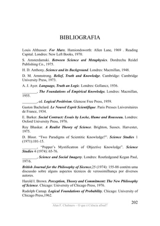 ____________________________________
Alan F. Chalmers – O que é Ciência afinal?
202
BIBLIOGRAFIA
Louis Althusser. For Marx. Hamiondsworth: Allen Lane, 1969 . Reading
Capital. Londres: New Left Books, 1970.
S. Amsterdamski. Between Science ard Metaphysics. Dordrechu Reidel
Publishing Co., 1975.
H. D. Anthony. Science and its Background. Londres: Macmillan, 1948.
D. M. Arnmstrong. Belief, Truth and Knowledge. Cambridge: Cambridge
University Press, 1973.
A. J. Ayer. Language, Truth an Logic. Londres: Gollancz, 1936.
________, The Foundations oÍ Empirical Knowledge. Londres: Macmillan,
1955.
________, ed. Logical Positivism. Glencoe Free Press, 1959.
Gaston Bachelard. Le Nouvel Esprit Scientifique. Paris Presses Lniversitaires
de France, 1934.
E. Barker. Social Contract: Essais by Locke, Hume and Rousseau. Londres:
Oxford University Press, 1976.
Roy Bhaskar. A Realist Theory of Science. Brighton, Sussex. Harvester,
1975.
D. Bloor. “Two Paradigms of Scientitic Knowledge?”. Science Studies 1
(1971):101-15.
________, “Popper’s Mystificatron of Objectíve Knowledge”. Science
Studies 4 (1974): 65-76.
________, Science and Social Imagery. Londres: Routledgeand Kegan Paul,
197/6.
British Journal for the Philosophy of Sicence,25 (1974): 155-88 contém uma
discussão sobre alguns aspectos técnicos de verossimilhança por diversos
autores.
Harold I. Brown. Perception, Theory and Commitment: The New Philosophy
of Science. Chicago: University of Chicago Press, 1976.
Rudolph Camap. Logical Foundations of Probability. Chicago: University of
Chicago Press,1962.
 