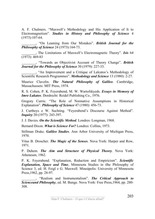 ____________________________________
Alan F. Chalmers – O que é Ciência afinal?
203
A. F. Chalmers. “Maxwell’s Methodology and His Application of It to
Electromagnetism”. Studies in History and Philosophy of Science 4
(1973):107-64.
________, “On Leaming from Our Mistakes”. British Journal for the
Philosophy of Science 24 (1973):164-73.
________, The Limitations of Maxwell’s Electromagnetic Theory”. Isis 64
(1973): 469-83
________, “Towards an Objectivist Account of Theory Change”. British
Journal for the Philosophy of Science 30 (1979): 227-33.
________, “An Improvement and a Critique of Lalcatos’s Methodology of
Scientific Research Programmes”. Methodology and Science 13 (1980): 2-27.
Maurice Clavelin. The Natural Philosophy of Galileo. Cambridge,
Massachussets: MIT Press, 1974.
R. S. Cohen, P. K. Feyerabend, M. W. Wartofskyeds. Essays in Memory of
Imre Lakatos. Dordrecht: Reidel Publishing Co., 1976.
Gregory Currie. “The Role of Normative Assumptions in Historical
Explanation”. Philosophy of Science 47 (1980): 456-73.
J. Curthoys e W. Suchting. “Feyerabend’s Discourse Against Method”.
Inquiry 20 (1977): 243-397.
J. J. Davies. On the Scientific Method. Londres: Longman, 1968.
Bernard Dixon. What is Science For? Londres: Collins, 1973.
Stillman Drake. Galileo Studies. Ann Arbor University of Michigan Press,
1970.
Vitus B. Droscher. The Magic of the Senses. Nova York: Harper and Row,
1971.
P. Duhem. The Aim and Structure of Physical Theory. Nova York:
Atheneum, 1962.
P. K. Feyerabend. “Explanation, Reduction and Empiricism”. Scientific
Explanation, Space and Time, Minnesota Studies in tlhe Philosophy of
Science 3, ed. H. Feigl e G. Maxwell. Mineápolis: University of Minnesota
Press,1962, pp. 28-97.
________, “Realism and Instrumentalism”. The Critical Approach to
Scienceand Philosophy, ed. M. Bunge. Nova York: Free Press,1964, pp. 280-
308.
 