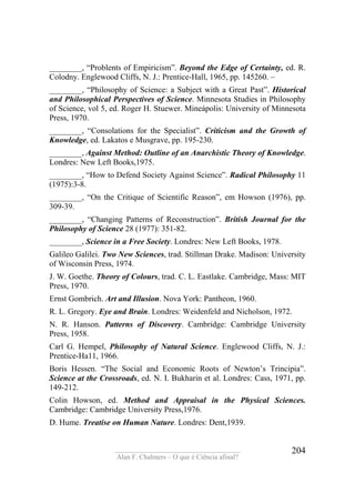 ____________________________________
Alan F. Chalmers – O que é Ciência afinal?
204
________, “Problents of Empiricism”. Beyond the Edge of Certainty, ed. R.
Colodny. Englewood Cliffs, N. J.: Prentice-Hall, 1965, pp. 145260. –
________, “Philosophy of Science: a Subject with a Great Past”. Historícal
and Philosophical Perspectives of Science. Minnesota Studies in Philosophy
of Science, vol 5, ed. Roger H. Stuewer. Mineápolis: University of Minnesota
Press, 1970.
________, “Consolations for the Specialist”. Criticism and the Growth of
Knowledge, ed. Lakatos e Musgrave, pp. 195-230.
________, Against Method: Outline of an Anarchistic Theory of Knowledge.
Londres: New Left Books,1975.
________, “How to Defend Society Against Science”. Radical Philosophy 11
(1975):3-8.
________, “On the Critique of Scientific Reason”, em Howson (1976), pp.
309-39.
________, “Changing Patterns of Reconstruction”. British Journal for the
Philosophy of Science 28 (1977): 351-82.
________, Science in a Free Society. Londres: New Left Books, 1978.
Galileo Galilei. Two New Sciences, trad. Stillman Drake. Madison: University
of Wisconsin Press, 1974.
J. W. Goethe. Theory of Colours, trad. C. L. Eastlake. Cambridge, Mass: MIT
Press, 1970.
Ernst Gombrich. Art and Illusion. Nova York: Pantheon, 1960.
R. L. Gregory. Eye and Brain. Londres: Weidenfeld and Nicholson, 1972.
N. R. Hanson. Patterns of Discovery. Cambridge: Cambridge University
Press, 1958.
Carl G. Hempel, Philosophy of Natural Science. Englewood Cliffs, N. J.:
Prentice-Ha11, 1966.
Boris Hessen. “The Social and Economic Roots of Newton’s Trincipia”.
Science at the Crossroads, ed. N. I. Bukharin et al. Londres: Cass, 1971, pp.
149-212.
Colin Howson, ed. Method and Appraisal in the Physical Sciences.
Cambridge: Cambridge University Press,1976.
D. Hume. Treatise on Human Nature. Londres: Dent,1939.
 