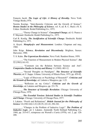 ____________________________________
Alan F. Chalmers – O que é Ciência afinal?
205
François Jacob. The Logic of Life: A History of Heredíty. Nova York:
Vintage Books,1976.
Noretta Koertge. “Inter-theoretic Criticism and the Growth of Science”.
Boston Studies in the Philosophy of Science, vol. 8, ed. R. C. Buck e R. S.
Cohen. Dordrecht: Reidel Publishing Co., 1973.
________, “Theory Change in Science”. Conceptual Change, ed. G. Pearce e
P. Maynard. Dordrecht: Reidel Publishing Co., 1973.
Carl R. Kordig. The Justiffcation of Scientific Change. Dordrecht: Reidel
Publishing Co, 1971.
A. Koyré. Metaphysfcs and Measurentent. Londres: Chapman and may,
1968.
John Krige. Science, Revolution and Discontinuity. Brighton, Sussex:
Harvester, 1980.
T. S. Kuhn. The Copernican Revolution. Nova York: Random House, 1959.
________, “The Function of Measurement in Modem Physical Science”. Isis
52 (1961):161-93.
________, “Comment (on the Relation between Science and Art)”.
Comparative Studies in Society and History 11 (1969): 403-12.
________, “Second Thoughts on Paradigms”. The Structure of Scientific
Theories, ed. F. Suppe. Urbana: University of Illinois Press, 1973, pp. 459-82.
________, “Logic of Discovery or Psychology of Research?”. Criticism and
the Grounh of Knowledge, ed. Lakatos e Musgrave, pp. 1-23.
________, “Reflexion on my Critics”. Criticism and the Growth of
Knowledge, ed. Lakatos and Musgrave, pp. 231-78.
________, The Structure of Scientific Revolution. Chicago: University of
Chicago Press, 1970.
________, The Essenlial Tension: Selected Studies in Scientific Tradition
and Change. Chicago: University of Chicago Press, 1977.
I. Lakatos. “Proofs and Refutations”. British Journal for tlre Philosophy of
Science 14 (1963-64):1-25,120-39, 221-43, 296-342.
________, “Changes in the Problem of Inductive Logic”. The Problem of
Inductive Logic, ed. I. Lakatos. Amsterdã: North Holland Publishing Co.,
1968, pp. 315-417, reimpresso em Worrall e Currie (1978), vol. 2, pp. 128-
200.
 