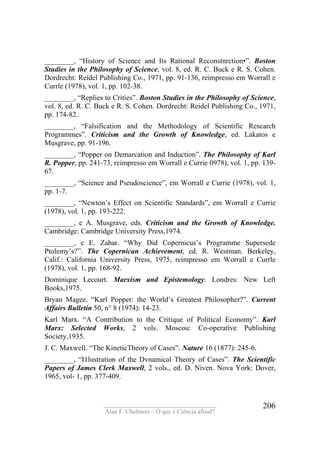 ____________________________________
Alan F. Chalmers – O que é Ciência afinal?
206
________, “History of Science and Its Rational Reconstnrction•”. Boston
Studies in the Philosophy of Science, vol. 8, ed. R. C. Buck e R. S. Cohen.
Dordrecht: Reídel Publishing Co., 1971, pp. 91-136, reimpresso em Worrall e
Currle (1978), vol. 1, pp. 102-38.
________, “Replies to Crities”. Boston Studies in the Philosophy of Science,
vol. 8, ed. R. C. Buck e R. S. Cohen. Dordrecht: Reidel Publishing Co., 1971,
pp. 174-82.
________, “Falsification and the Methodology of Scientific Research
Programmes”. Criticism and the Growth of Knowledge, ed. Lakatos e
Musgrave, pp. 91-196.
________, “Popper on Demarcation and Induction”. The Philosophy of Karl
R. Popper, pp. 241-73, reimpresso em Worrall e Currie 0978), vol. 1, pp. 139-
67.
________, “Science and Pseudoscience”, em Worrall e Currie (1978), vol. 1,
pp. 1-7.
________, “Newton’s Effect on Scientific Standards”, em Worrall e Currie
(1978), vol. 1, pp. 193-222.
________, e A. Musgrave, eds. Criticism and the Growth of Knowledge.
Cambridge: Cambridge University Press,1974.
________, e E. Zahar. “Why Did Copernicus’s Programme Supersede
Ptolemy’s?”. The Copernican Achievement, ed. R. Westman. Berkeley,
Calif.: California University Press, 1975, reimpresso em Worrall e Currle
(1978), vol. 1, pp. 168-92.
Dominique Lecourt. Marxism and Epistemology. Londres: New Left
Books,1975.
Bryan Magee. “Karl Popper: the World’s Greatest Philosopher?”. Current
Affairs Bulletin 50, n° 8 (1974): 14-23.
Karl Marx. “A Contribution to the Critique of Political Economy”. Karl
Marx: Selected Works, 2 vols. Moscou: Co-operative Publishing
Society,1935.
J. C. Maxwell. “The KineticTheory of Cases”. Nature 16 (1877): 245-6.
________, “I1lustration of the Dvnamical Theory of Cases”. The Scientific
Papers of James Clerk Maxwell, 2 vols., ed. D. Niven. Nova York: Dover,
1965, vol- 1, pp. 377-409.
 