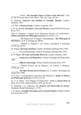 ____________________________________
Alan F. Chalmers – O que é Ciência afinal?
207
________, “Atom”. The Scientific Papers of James Clerk Maxwell, 2 vols.
ed. Wr. D. Niven, Nova York: Dover, 1965, voi. 2, pp. 445-84.
P. Medawar. Induction and Intuition in Scientific Thought. Londres:
Methuen, 1969.
J. S. Mill. A System of Logic. Londres: Longman, 1961.
C. W. K. Mundle. Perception: Facts and Theories. Oxford Oxford University
Press, 1971.
Alan E. Musgrave. “Logical versus Historical Theories of Confirmation”.
British Journal for the Philosophy of Science 25 (1974): 1-13.
________, “The Objectivism of Popper’s Epistemology”. The Philosophy of
Karl Poprer, ed. P. A. Schilpp, pp, 560-96.
________, “Method or Madness?”, em Cohen, Feyerabend e Wartofsky
(1976), pp. 457-91.
M. Polanyi. Knowing and Being. Londres: Routledgr and Kegan Paul, 1969.
________, Personal Knowledge. Londres: Routledge and Kepn Paul, 1970
K. R. Popper. The Logic of Scientific Discovery. Londres: Hatchins, 1968.
________, Conjectures and Refutations. Londres: Routledge and Kegan Paul,
1969.
________, Objective Knowledge. Oxford: Oxford University Press, 1972
________, “Normal Science and Its Dangers”, em Lakatos e Musgrave
(1974), pp. 51-8.
________, The Open Society and its Enemies vol. 2. Londres: RoutIedge and
Kegan Paul, 1980.
H. R. Post. “Correspondente, Invariante and Heuristics”. Studies in History
and Philosophy of Science 2 (1971): 213-55
W. V. O. Quíne. “Two Dogmas of Empiricism”. From a Logical Point of
View. Nova York: Harper and Row, 1961, pp. 2t1-46.
G. Radnitzky e G. Anderson, eds. Progress and Rariosrality in Science.
Dordrecht: Reidel Publishing Co., 1978.
1. R. Ravetz. Scientific Knowledge and Its Social Problems. Oxford: Oxford
University Press,1971.
 
