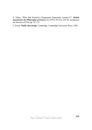 ____________________________________
Alan F. Chalmers – O que é Ciência afinal?
209
E. Zahar, “Why Did Einstein’s Programme Supersede Lorentz’s?”. British
Journal for the Philosophy of Science 24 (1973): 95-123, 223-62, reimpresso
èm Howson (1976), pp. 211-75.
J. Ziman. Public Knowledge. Cambridge: Cambridge University Press, 1968.
 