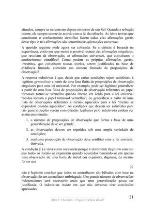 ____________________________________
Alan F. Chalmers – O que é Ciência afinal?
21
situados, sempre se movem em elipses em torno de seu Sol. Quando a refração
ocorre, ela sempre ocorre de acordo com a lei da refração. As leis e teorias que
constituem o conhecimento científico fazem todas elas afirmações gerais
desse tipo, e tais afirmações são denominadas afirmações universais.
A questão seguinte pode agora ser colocada. Se a ciência é baseada na
experiência, então por que meios é possível extrair das afirmações singulares,
que resultam da observação, as afirmações universais, que constituem o
conhecimento científico? Como podem as próprias afirmações gerais,
irrestritas, que constituem nossas teorias, serem justificadas na base de
evidência limitada, contendo um número limitado de proposições de
observação?
A resposta indutivista é que, desde que certas condições sejam satisfeitas, é
legítimo generalizar a partir de uma lista finita de proposições de observação
singulares para uma lei universal. Por exemplo, pode ser legítimo generalizar
a partir de uma lista finita de proposições de observação referentes ao papel
tornassol tornar-se vermelho quando imerso em ácido para a lei universal
“ácidos tornam o papel tornassol vermelho”; ou generalizar a partir de uma
lista de observações referentes a metais aquecidos para a lei “metais se
expandem quando aquecidos”. As condições que devem ser satisfeitas para
tais generalizações serem consideradas legítimas pelo indutivista podem ser
assim enumeradas:
1. o número de proposições de observação que forma a base de uma
generalização deve ser grande;
2. as observações devem ser repetidas sob uma ampla variedade de
condições;
3. nenhuma proposição de observação deve conflitar com a lei universal
derivada.
A condição (1) é vista como necessária porque é claramente ilegítimo concluir
que todos os metais se expandem quando aquecidos baseando-se em apenas
uma observação de uma barra de metal em expansão, digamos, da mesma
forma que
27
não é legítimo concluir que todos os australianos são bêbados com base na
observação de um australiano embriagado. Um grande número de observações
independentes será necessário antes que uma generalização possa ser
justificada. O indutivista insiste em que não devemos tirar conclusões
apressadas.
 