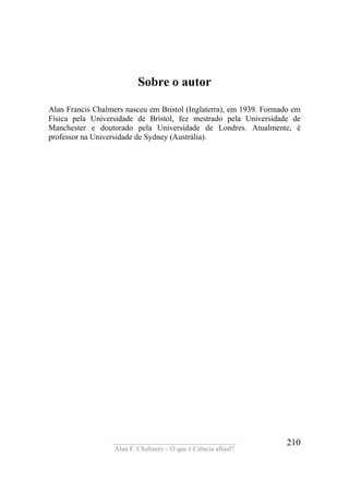 ____________________________________
Alan F. Chalmers – O que é Ciência afinal?
210
Sobre o autor
Alan Francis Chalmers nasceu em Bristol (Inglaterra), em 1939. Formado em
Física pela Universidade de Bristol, fez mestrado pela Universidade de
Manchester e doutorado pela Universidade de Londres. Atualmente, é
professor na Universidade de Sydney (Austrália).
 