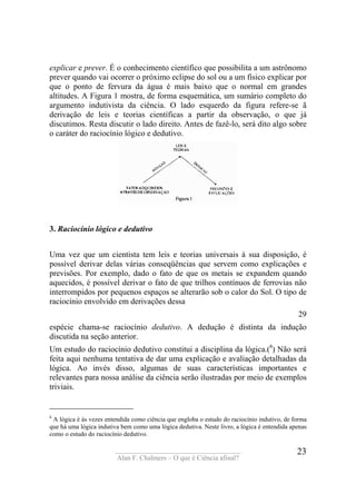 ____________________________________
Alan F. Chalmers – O que é Ciência afinal?
23
explicar e prever. É o conhecimento científico que possibilita a um astrônomo
prever quando vai ocorrer o próximo eclipse do sol ou a um físico explicar por
que o ponto de fervura da água é mais baixo que o normal em grandes
altitudes. A Figura 1 mostra, de forma esquemática, um sumário completo do
argumento indutivista da ciência. O lado esquerdo da figura refere-se ã
derivação de leis e teorias científicas a partir da observação, o que já
discutimos. Resta discutir o lado direito. Antes de fazê-lo, será dito algo sobre
o caráter do raciocínio lógico e dedutivo.
3. Raciocínio lógico e dedutivo
Uma vez que um cientista tem leis e teorias universais à sua disposição, é
possível derivar delas várias conseqüências que servem como explicações e
previsões. Por exemplo, dado o fato de que os metais se expandem quando
aquecidos, é possível derivar o fato de que trilhos contínuos de ferrovias não
interrompidos por pequenos espaços se alterarão sob o calor do Sol. O tipo de
raciocínio envolvido em derivações dessa
29
espécie chama-se raciocínio dedutivo. A dedução é distinta da indução
discutida na seção anterior.
Um estudo do raciocínio dedutivo constitui a disciplina da lógica.(8
) Não será
feita aqui nenhuma tentativa de dar uma explicação e avaliação detalhadas da
lógica. Ao invés disso, algumas de suas características importantes e
relevantes para nossa análise da ciência serão ilustradas por meio de exemplos
triviais.
8
A lógica é às vezes entendida como ciência que engloba o estudo do raciocínio indutivo, de forma
que há uma lógica indutiva bem como uma lógica dedutiva. Neste livro, a lógica é entendida apenas
como o estudo do raciocínio dedutivo.
 