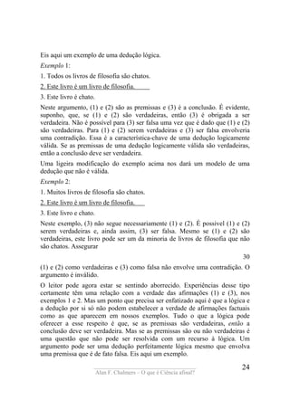 ____________________________________
Alan F. Chalmers – O que é Ciência afinal?
24
Eis aqui um exemplo de uma dedução lógica.
Exemplo 1:
1. Todos os livros de filosofia são chatos.
2. Este livro é um livro de filosofia. .
3. Este livro é chato.
Neste argumento, (1) e (2) são as premissas e (3) é a conclusão. É evidente,
suponho, que, se (1) e (2) são verdadeiras, então (3) é obrigada a ser
verdadeira. Não é possível para (3) ser falsa uma vez que é dado que (1) e (2)
são verdadeiras. Para (1) e (2) serem verdadeiras e (3) ser falsa envolveria
uma contradição. Essa é a característica-chave de uma dedução logicamente
válida. Se as premissas de uma dedução logicamente válida são verdadeiras,
então a conclusão deve ser verdadeira.
Uma ligeira modificação do exemplo acima nos dará um modelo de uma
dedução que não é válida.
Exemplo 2:
1. Muitos livros de filosofia são chatos.
2. Este livro é um livro de filosofia. .
3. Este livro e chato.
Neste exemplo, (3) não segue necessariamente (1) e (2). É possivel (1) e (2)
serem verdadeiras e, ainda assim, (3) ser falsa. Mesmo se (1) e (2) são
verdadeiras, este livro pode ser um da minoria de livros de filosofia que não
são chatos. Assegurar
30
(1) e (2) como verdadeiras e (3) como falsa não envolve uma contradição. O
argumento é inválido.
O leitor pode agora estar se sentindo aborrecido. Experiências desse tipo
certamente têm uma relação com a verdade das afirmações (1) e (3), nos
exemplos 1 e 2. Mas um ponto que precisa ser enfatizado aqui é que a lógica e
a dedução por si só não podem estabelecer a verdade de afirmações factuais
como as que aparecem em nossos exemplos. Tudo o que a lógica pode
oferecer a esse respeito é que, se as premissas são verdadeiras, então a
conclusão deve ser verdadeira. Mas se as premissas são ou não verdadeiras é
uma questão que não pode ser resolvida com um recurso à lógica. Um
argumento pode ser uma dedução perfeitamente lógica mesmo que envolva
uma premissa que é de fato falsa. Eis aqui um exemplo.
 