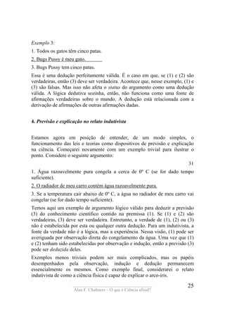 ____________________________________
Alan F. Chalmers – O que é Ciência afinal?
25
Exemplo 3:
1. Todos os gatos têm cinco patas.
2. Bugs Pussy é meu gato. .
3. Bugs Pussy tem cinco patas.
Essa é uma dedução perfeitamente válida. É o caso em que, se (1) e (2) são
verdadeiras, então (3) deve ser verdadeira. Acontece que, nesse exemplo, (1) e
(3) são falsas. Mas isso não afeta o status do argumento como uma dedução
válida. A lógica dedutiva sozinha, então, não funciona como uma fonte de
afirmações verdadeiras sobre o mundo. A dedução está relacionada com a
derivação de afirmações de outras afirmações dadas.
4. Previsão e explicação no relato indutivista
Estamos agora em posição de entender, de um modo simples, o
funcionamento das leis e teorias como dispositivos de previsão e explicação
na ciência. Começarei novamente com um exemplo trivial para ilustrar o
ponto. Considere o seguinte argumento:
31
1. Água razoavelmente pura congela a cerca de 0º C (se for dado tempo
suficiente).
2. O radiador de meu carro contém água razoavelmente pura.
3. Se a temperatura cair abaixo de 0º C, a água no radiador de meu carro vai
congelar (se for dado tempo suficiente).
Temos aqui um exemplo de argumento lógico válido para deduzir a previsão
(3) do conhecimento científico contido na premissa (1). Se (1) e (2) são
verdadeiras, (3) deve ser verdadeira. Entretanto, a verdade de (1), (2) ou (3)
não é estabelecida por esta ou qualquer outra dedução. Para um indutivista, a
fonte da verdade não é a lógica, mas a experiência. Nessa visão, (1) pode ser
averiguada por observação direta do congelamento da água. Uma vez que (1)
e (2) tenham sido estabelecidas por observação e indução, então a previsão (3)
pode ser deduzida deles.
Exemplos menos triviais podem ser mais complicados, mas os papéis
desempenhados pela observação, indução e dedução permanecem
essencialmente os mesmos. Como exemplo final, considerarei o relato
indutivista de como a ciência física é capaz de explicar o arco-íris.
 