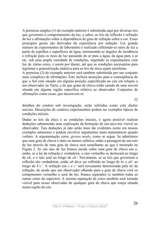 ____________________________________
Alan F. Chalmers – O que é Ciência afinal?
26
A premissa simples (1) do exemplo anterior é substituída aqui por diversas leis
que governam o comportamento da luz, a saber, as leis de reflexão e refração
da luz e afirmações sobre a dependência do grau de refração sobre a cor. Esses
princípios gerais são derivados da experiência por indução. Um grande
número de experimentos de laboratório é realizado refletindo-se raios de luz a
partir de espelhos e superfícies de água, mensurando-se ângulos de incidência
e refração para os raios de luz passando do ar para a água, da água para o ar
etc. sob uma ampla variedade de condições, repetindo os experimentos com
luz de várias cores, e assim por diante, até que as condições necessárias para
legitimar a generalização indutiva para as leis da ótica sejam satisfeitas.
A premissa (2) do exemplo anterior será também substituída por um conjunto
mais complexo de afirmações. Este incluirá asserções para a conseqüência de
que o Sol está situado em alguma posição especificada no céu em relação a
um observador na Terra, e de que gotas de chuva estão caindo de uma nuvem
situada em alguma região específica relativa ao observador. Conjuntos de
afirmações como essas, que descrevem os
32
detalhes do cenário sob investigação, serão referidos como cote dições
iniciais. Descrições de cenários experimentais podem ser exemplos típicos de
condições iniciais.
Dadas as leis da ótica e as condições iniciais, é agora possível realizar
deduções submetendo uma explicação da formação de um arco-íris visível ao
observador. Tais deduções já não serão mais tão evidentes como em nossos
exemplos anteriores e podem envolver argumentos tanto matemáticos quanto
verbais. A argumentação corre, grosso modo, como se segue. Se admitimos
que uma gota de chuva é mais ou menos esférica, então a passagem de um raio
de luz através de uma gota de chuva será semelhante ao que é mostrado na
Figura 2. Se um raio de luz branca incide sobre uma gota de chuva em a,
então, se a lei da refração é verdadeira, o raio vermelho se deslocará ao longo
de ab, e o raio azul ao longo de ab’. Novamente, se as leis que governam a
reflexão são verdadeiras, então ab deve ser refletido ao longo de bc e ab’ ao
longo de b’c’. A refração em c e c’ será novamente determinada pela lei da
refração, de modo que um observador olhando para a gota de chuva verá os
componentes vermelho e azul da luz. branca separados (e também todas as
outras cores do espectro). A mesma separação de cores também será tornada
visível para nosso observador de qualquer gota de chuva que esteja situada
numa região do céu
 