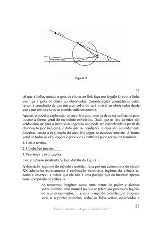 ____________________________________
Alan F. Chalmers – O que é Ciência afinal?
27
33
tal que a linha, unindo a gota de chuva ao Sol, faça um ângulo D com a linha
que liga a gota de chuva ao observador. Considerações geométricas então
levam à conclusão de que um arco colorido será visível ao observador desde
que a nuvem de chuva se estenda suficientemente.
Apenas esbocei a explicação do arco-íris aqui, mas já deve ser suficiente para
ilustrar a forma geral do raciocínio envolvido. Dado que as leis da ótica são
verdadeiras (e para o indutivista ingênuo isso pode ser estabelecido a partir da
observação por indução), e dado que as condições iniciais são acuradamente
descritas, então a explicação do arco-íris segue-se necessariamente. A forma
geral de todas as explicações e previsões científicas pode ser assim resumida:
1. Leis e teorias.
2. Condições iniciais. .
3. Previsões e explicações.
Esse é o passo mostrado no lado direito da Figura 1.
A descrição seguinte do método científico feita por um economista do século
XX adapta-se estreitamente à explicação indutivista ingênua da ciência tal
como a descrevi, e indica que ela não é uma posição que eu inventei apenas
com o propósito de criticá-la.
Se tentarmos imaginar como uma mente de poder e alcance
sobre-humano, mas normal no que se refere aos processos lógicos
de seus pensamentos, ... usaria o método científico, o processo
seria o seguinte: primeiro, todos os fatos seriam observados e
 