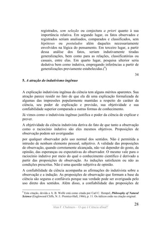 ____________________________________
Alan F. Chalmers – O que é Ciência afinal?
28
registrados, sem seleção ou conjectura a priori quanto à sua
importância relativa. Em segundo lugar, os fatos observados e
registrados seriam analisados, comparados e classificados, sem
hipóteses ou postulados além daqueles necessariamente
envolvidos na lógica do pensamento. Em terceiro lugar, a partir
dessa análise dos fatos, seriam indutivamente tiradas
generalizações, bem como para as relações, classificatórias ou
casuais, entre elas. Em quarto lugar, pesquisa ulterior seria
dedutiva bem como indutiva, empregando inferências a partir de
generalizações previamente estabelecidas.(9
)
34
5. A atração do indutivismo ingênuo
A explicação indutivista ingênua da ciência tem alguns méritos aparentes. Sua
atração parece residir no fato de que ela dá uma explicação formalizada de
algumas das impressões popularmente mantidas a respeito do caráter da
ciência, seu poder de explicação e previsão, sua objetividade e sua
confiabilidade superior comparada a outras formas de conhecimento.
Já vimos como o indutivista ingênuo justifica o poder da ciência de explicar e
prever.
A objetividade da ciência indutivista deriva do fato de que tanto a observação
como o raciocínio indutivo são eles mesmos objetivos. Proposições de
observação podem ser averiguadas
por qualquer observador pelo uso normal dos sentidos. Não é permitida a
intrusão de nenhum elemento pessoal, subjetivo. A validade das proposições
de observação, quando corretamente alcançada, não vai depender do gosto, da
opinião, das esperanças ou expectativas do observador. O mesmo vale para o
raciocínio indutivo por meio do qual o conhecimento científico é derivado a
partir das proposições de observação. As induções satisfazem ou não as
condições prescritas. Não é uma questão subjetiva de opinião.
A confiabilidade da ciência acompanha as afirmações do indutivista sobre a
observação e a indução. As proposições de observação que formam a base da
ciência são seguras e confiáveis porque sua verdade pode ser averiguada pelo
uso direto dos sentidos. Além disso, a confiabilidade das proposições de
9
Esta citação, devida a A. B. Wolfe está como citada por Carl C. Hempel, Philosophy of Natural
Science (Englewood Cliffs, N. J.: Prentice-Hall, 1966), p. 11. Os itálicos estão na citação original.
 