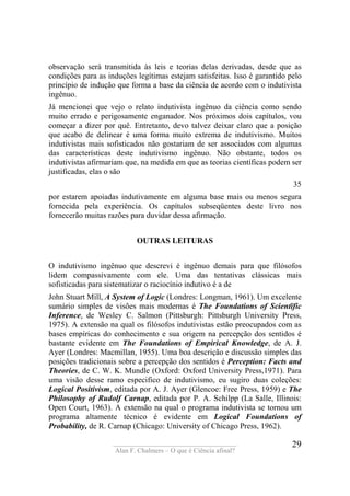 ____________________________________
Alan F. Chalmers – O que é Ciência afinal?
29
observação será transmitida às leis e teorias delas derivadas, desde que as
condições para as induções legítimas estejam satisfeitas. Isso é garantido pelo
princípio de indução que forma a base da ciência de acordo com o indutivista
ingênuo.
Já mencionei que vejo o relato indutivista ingênuo da ciência como sendo
muito errado e perigosamente enganador. Nos próximos dois capítulos, vou
começar a dizer por quê. Entretanto, devo talvez deixar claro que a posição
que acabo de delinear é uma forma muito extrema de indutivismo. Muitos
indutivistas mais sofisticados não gostariam de ser associados com algumas
das características deste indutivismo ingênuo. Não obstante, todos os
indutivistas afirmariam que, na medida em que as teorias científicas podem ser
justificadas, elas o são
35
por estarem apoiadas indutivamente em alguma base mais ou menos segura
fornecida pela experiência. Os capítulos subseqüentes deste livro nos
fornecerão muitas razões para duvidar dessa afirmação.
OUTRAS LEITURAS
O indutivismo ingênuo que descrevi é ingênuo demais para que filósofos
lidem compassivamente com ele. Uma das tentativas clássicas mais
sofisticadas para sistematizar o raciocínio indutivo é a de
John Stuart Mill, A System of Logic (Londres: Longman, 1961). Um excelente
sumário simples de visões mais modernas é The Foundations of Scientïfic
Inference, de Wesley C. Salmon (Pittsburgh: Pittsburgh University Press,
1975). A extensão na qual os filósofos indutivistas estão preocupados com as
bases empíricas do conhecimento e sua origem na percepção dos sentidos é
bastante evidente em The Foundations of Empirical Knowledge, de A. J.
Ayer (Londres: Macmillan, 1955). Uma boa descrição e discussão simples das
posições tradicionais sobre a percepção dos sentidos é Perception: Facts and
Theories, de C. W. K. Mundle (Oxford: Oxford University Press,1971). Para
uma visão desse ramo especifico de indutivismo, eu sugiro duas coleções:
Logical Positivism, editada por A. J. Ayer (Glencoe: Free Press, 1959) e The
Philosophy of Rudolf Carnap, editada por P. A. Schilpp (La Salle, Illinois:
Open Court, 1963). A extensão na qual o programa indutivista se tornou um
programa altamente técnico é evidente em Logical Foundations of
Probability, de R. Carnap (Chicago: University of Chicago Press, 1962).
 
