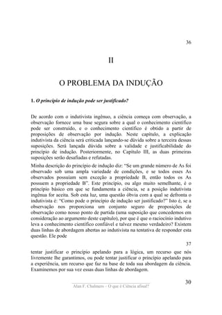 ____________________________________
Alan F. Chalmers – O que é Ciência afinal?
30
36
II
O PROBLEMA DA INDUÇÃO
1. O princípio de indução pode ser justificado?
De acordo com o indutivista ingênuo, a ciência começa com observação, a
observação fornece uma base segura sobre a qual o conhecimento científico
pode ser construído, e o conhecimento científico é obtido a partir de
proposições de observação por indução. Neste capítulo, a explicação
indutivista da ciência será criticada lançando-se dúvida sobre a terceira dessas
suposições. Será lançada dúvida sobre a validade e justificabilidade do
princípio de indução. Posteriormente, no Capítulo III, as duas primeiras
suposições serão desafiadas e refutadas.
Minha descrição do princípio de indução diz: “Se um grande número de As foi
observado sob uma ampla variedade de condições, e se todos esses As
observados possuíam sem exceção a propriedade B, então todos os As
possuem a propriedade B”. Este princípio, ou algo muito semelhante, é o
princípio básico em que se fundamenta a ciência, se a posição indutivista
ingênua for aceita. Sob esta luz, uma questão óbvia com a qual se defronta o
indutivista é: “Como pode o princípio de indução ser justificado?” Isto é, se a
observação nos proporciona um conjunto seguro de proposições de
observação como nosso ponto de partida (uma suposição que concedemos em
consideração ao argumento deste capítulo), por que é que o raciocínio indutivo
leva a conhecimento científico confiável e talvez mesmo verdadeiro? Existem
duas linhas de abordagem abertas ao indutivista na tentativa de responder esta
questão. Ele pode
37
tentar justificar o princípio apelando para a lógica, um recurso que nós
livremente lhe garantimos, ou pode tentar justificar o princípio apelando para
a experiência, um recurso que faz na base de toda sua abordagem da ciência.
Examinemos por sua vez essas duas linhas de abordagem.
 
