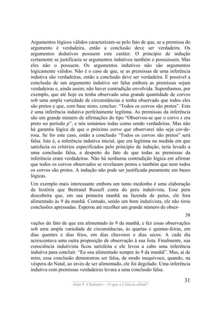 ____________________________________
Alan F. Chalmers – O que é Ciência afinal?
31
Argumentos lógicos válidos caracterizam-se pelo fato de que, se a premissa do
argumento é verdadeira, então a conclusão deve ser verdadeira. Os
argumentos dedutivos possuem este caráter. O princípio de indução
certamente se justificaria se argumentos indutivos também o possuíssem. Mas
eles não o possuem. Os argumentos indutivos não são argumentos
logicamente válidos. Não é o caso de que, se as premissas de uma inferência
indutiva são verdadeiras, então a conclusão deve ser verdadeira. É possível a
conclusão de um argumento indutivo ser falsa embora as premissas sejam
verdadeiras e, ainda assim, não haver contradição envolvida. Suponhamos, por
exemplo, que até hoje eu tenha observado uma grande quantidade de corvos
sob uma ampla variedade de circunstâncias e tenha observado que todos eles
são pretos e que, com base nisto, concluo: “Todos os corvos são pretos”. Esta
é uma inferência indutiva perfeitamente legítima. As premissas da inferência
são um grande número de afirmações do tipo “Observou-se que o corvo x era
preto no período p”, e nós tomámos todas como sendo verdadeiras. Mas não
há garantia lógica de que o próximo corvo que observarei não seja cor-de-
rosa. Se for este caso, então a conclusão “Todos os corvos são pretos” será
falsa. Isto é, a inferência indutiva inicial, que era legítima na medida em que
satisfazia os critérios especificados pelo princípio de indução, teria levado a
uma conclusão falsa, a despeito do fato de que todas as premissas da
inferência eram verdadeiras. Não há nenhuma contradição lógica em afirmar
que todos os corvos observados se revelaram pretos e também que nem todos
os corvos são pretos. A indução não pode ser justificada puramente em bases
lógicas.
Um exemplo mais interessante embora um tanto medonho é uma elaboração
da história que Bertrand Russell conta do peru indutivista. Esse peru
descobrira que, em sua primeira manhã na fazenda de perus, ele fora
alimentado às 9 da manhã. Contudo, sendo um bom indutivista, ele não tirou
conclusões apressadas. Esperou até recolher um grande número de obser-
38
vações do fato de que era alimentado às 9 da manhã, e fez essas observações
sob uma ampla variedade de circunstâncias, às quartas e quintas-feiras, em
dias quentes e dias frios, em dias chuvosos e dias secos. A cada dia
acrescentava uma outra proposição de observação à sua lista. Finalmente, sua
consciência indutivista ficou satisfeita e ele levou a cabo uma inferência
indutiva para concluir. “Eu sou alimentado sempre às 9 da manhã”. Mas, ai de
mim, essa conclusão demonstrou ser falsa, de modo inequívoco, quando, na
véspera do Natal, ao invés de ser alimentado, ele foi degolado. Uma inferência
indutiva com premissas verdadeiras levara a uma conclusão falsa.
 