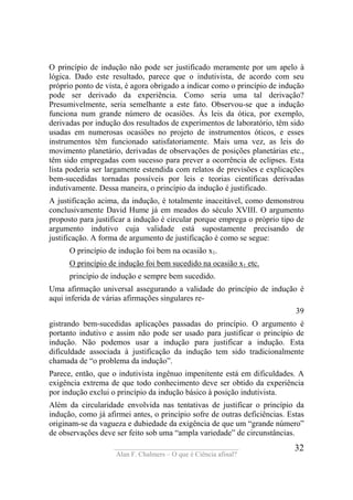 ____________________________________
Alan F. Chalmers – O que é Ciência afinal?
32
O princípio de indução não pode ser justificado meramente por um apelo à
lógica. Dado este resultado, parece que o indutivista, de acordo com seu
próprio ponto de vista, é agora obrigado a indicar como o princípio de indução
pode ser derivado da experiência. Como seria uma tal derivação?
Presumivelmente, seria semelhante a este fato. Observou-se que a indução
funciona num grande número de ocasiões. Ás leis da ótica, por exemplo,
derivadas por indução dos resultados de experimentos de laboratório, têm sido
usadas em numerosas ocasiões no projeto de instrumentos óticos, e esses
instrumentos têm funcionado satisfatoriamente. Mais uma vez, as leis do
movimento planetário, derivadas de observações de posições planetárias etc.,
têm sido empregadas com sucesso para prever a ocorrência de eclipses. Esta
lista poderia ser largamente estendida com relatos de previsões e explicações
bem-sucedidas tornadas possíveis por leis e teorias científicas derivadas
indutivamente. Dessa maneira, o princípio da indução é justificado.
A justificação acima, da indução, é totalmente inaceitável, como demonstrou
conclusivamente David Hume já em meados do século XVIII. O argumento
proposto para justificar a indução é circular porque emprega o próprio tipo de
argumento indutivo cuja validade está supostamente precisando de
justificação. A forma de argumento de justificação é como se segue:
O princípio de indução foi bem na ocasião x1.
O princípio de indução foi bem sucedido na ocasião x1 etc.
princípio de indução e sempre bem sucedido.
Uma afirmação universal assegurando a validade do princípio de indução é
aqui inferida de várias afirmações singulares re-
39
gistrando bem-sucedidas aplicações passadas do princípio. O argumento é
portanto indutivo e assim não pode ser usado para justificar o princípio de
indução. Não podemos usar a indução para justificar a indução. Esta
dificuldade associada à justificação da indução tem sido tradicionalmente
chamada de “o problema da indução”.
Parece, então, que o indutivista ingênuo impenitente está em dificuldades. A
exigência extrema de que todo conhecimento deve ser obtido da experiência
por indução exclui o princípio da indução básico à posição indutivista.
Além da circularidade envolvida nas tentativas de justificar o princípio da
indução, como já afirmei antes, o princípio sofre de outras deficiências. Estas
originam-se da vagueza e dubiedade da exigência de que um “grande número”
de observações deve ser feito sob uma “ampla variedade” de circunstâncias.
 