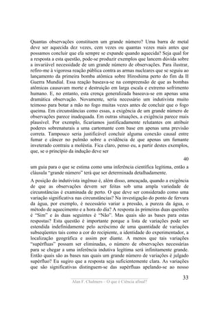 ____________________________________
Alan F. Chalmers – O que é Ciência afinal?
33
Quantas observações constituem um grande número? Uma barra de metal
deve ser aquecida dez vezes, cem vezes ou quantas vezes mais antes que
possamos concluir que ela sempre se expande quando aquecida? Seja qual for
a resposta a esta questão, pode-se produzir exemplos que lancem dúvida sobre
a invariável necessidade de um grande número de observações. Para ilustrar,
refiro-me à vigorosa reação pública contra as armas nucleares que se seguiu ao
lançamento da primeira bomba atômica sobre Hiroshima perto do fim da II
Guerra Mundial. Essa reação baseava-se na compreensão de que as bombas
atômicas causavam morte e destruição em larga escala e extremo sofrimento
humano. E, no entanto, esta crença generalizada baseava-se em apenas uma
dramática observação. Novamente, seria necessário um indutivista muito
teimoso para botar a mão no fogo muitas vezes antes de concluir que o fogo
queima. Em circunstâncias como essas, a exigência de um grande número de
observações parece inadequada. Em outras situações, a exigência parece mais
plausível. Por exemplo, ficaríamos justificadamente relutantes em atribuir
poderes sobrenaturais a uma cartomante com base em apenas uma previsão
correta. Tampouco seria justificável concluir alguma conexão causal entre
fumar e câncer no pulmão sobre a evidência de que apenas um fumante
inveterado contraiu a moléstia. Fica claro, penso eu, a partir destes exemplos,
que, se o princípio da indução deve ser
40
um guia para o que se estima como uma inferência científica legítima, então a
cláusula “grande número” terá que ser determinada detalhadamente.
A posição do indutivista ingênuo é, além disso, ameaçada, quando a exigência
de que as observações devem ser feitas sob uma ampla variedade de
circunstâncias é examinada de perto. O que deve ser considerado como uma
variação significativa nas circunstâncias? Na investigação do ponto de fervura
da água, por exemplo, é necessário variar a pressão, a pureza da água, o
método de aquecimento e a hora do dia? A resposta às primeiras duas questões
é “Sim” e às duas seguintes é “Não”. Mas quais são as bases para estas
respostas? Esta questão é importante porque a lista de variações pode ser
estendida indefinidamente pelo acréscimo de uma quantidade de variações
subseqüentes tais como a cor do recipiente, a identidade do experimentador, a
localização geográfica e assim por diante. A menos que tais variações
“supérfluas” possam ser eliminadas, o número de observações necessárias
para se chegar a uma inferência indutiva legítima será infinitamente grande.
Então quais são as bases nas quais um grande número de variações é julgado
supérfluo? Eu sugiro que a resposta seja suficientemente clara. As variações
que são significativas distinguem-se das supérfluas apelando-se ao nosso
 