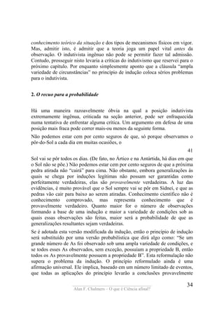 ____________________________________
Alan F. Chalmers – O que é Ciência afinal?
34
conhecimento teórico da situação e dos tipos de mecanismos físicos em vigor.
Mas, admitir isto, é admitir que a teoria joga um papel vital antes da
observação. O indutivista ingênuo não pode se permitir fazer tal admissão.
Contudo, prosseguir nisto levaria a críticas do indutivismo que reservei para o
próximo capítulo. Por enquanto simplesmente aponto que a cláusula “ampla
variedade de circunstâncias” no princípio de indução coloca sérios problemas
para o indutivista.
2. O recuo para a probabilidade
Há uma maneira razoavelmente óbvia na qual a posição indutivista
extremamente ingênua, criticada na seção anterior, pode ser enfraquecida
numa tentativa de enfrentar alguma crítica. Um argumento em defesa de uma
posição mais fraca pode correr mais-ou menos da seguinte forma.
Não podemos estar cem por cento seguros de que, só porque observamos o
pôr-do-Sol a cada dia em muitas ocasiões, o
41
Sol vai se pôr todos os dias. (De fato, no Ártico e na Antártida, há dias em que
o Sol não se põe.) Não podemos estar cem por cento seguros de que a próxima
pedra atirada não “cairá” para cima. Não obstante, embora generalizações às
quais se chega por induções legítimas não possam ser garantidas como
perfeitamente verdadeiras, elas são provavelmente verdadeiras. A luz das
evidências, é muito provável que o Sol sempre vai se pôr em Sidnei, e que as
pedras vão cair para baixo ao serem atiradas. Conhecimento científico não é
conhecimento comprovado, mas representa conhecimento que é
provavelmente verdadeiro. Quanto maior for o número de observações
formando a base de uma indução e maior a variedade de condições sob as
quais essas observações são feitas, maior será a probabilidade de que as
generalizações resultantes sejam verdadeiras.
Se é adotada esta versão modificada da indução, então o princípio de indução
será substituído por uma versão probabilistica que dirá algo como: “Se um
grande número de As foi observado sob uma ampla variedade de condições, e
se todos esses As observados, sem exceção, possuíam a propriedade B, então
todos os As provavelmente possuem a propriedade B”. Esta reformulação não
supera o problema da indução. O princípio reformulado ainda é uma
afirmação universal. Ele implica, baseado em um número limitado de eventos,
que todas as aplicações do princípio levarão a conclusões provavelmente
 