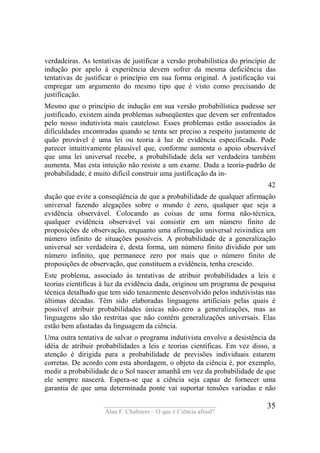 ____________________________________
Alan F. Chalmers – O que é Ciência afinal?
35
verdadeiras. As tentativas de justificar a versão probabilística do princípio de
indução por apelo à experiência devem sofrer da mesma deficiência das
tentativas de justificar o princípio em sua forma original. A justificação vai
empregar um argumento do mesmo tipo que é visto como precisando de
justificação.
Mesmo que o princípio de indução em sua versão probabilística pudesse ser
justificado, existem ainda problemas subseqüentes que devem ser enfrentados
pelo nosso indutivista mais cauteloso. Esses problemas estão associados às
dificuldades encontradas quando se tenta ser preciso a respeito justamente de
quão provável é uma lei ou teoria à luz de evidência especificada. Pode
parecer intuitivamente plausível que, conforme aumenta o apoio observável
que uma lei universal recebe, a probabilidade dela ser verdadeira também
aumenta. Mas esta intuição não resiste a um exame. Dada a teoria-padrão de
probabilidade, é muito difícil construir uma justificação da in-
42
dução que evite a conseqüência de que a probabilidade de qualquer afirmação
universal fazendo alegações sobre o mundo é zero, qualquer que seja a
evidência observável. Colocando as coisas de uma forma não-técnica,
qualquer evidência observável vai consistir em um número finito de
proposições de observação, enquanto uma afirmação universal reivindica um
número infinito de situações possíveis. A probabilidade de a generalização
universal ser verdadeira é, desta forma, um número finito dividido por um
número infinito, que permanece zero por mais que o número finito de
proposições de observação, que constituem a evidência, tenha crescido.
Este problema, associado às tentativas de atribuir probabilidades a leis e
teorias cientificas à luz da evidência dada, originou um programa de pesquisa
técnica detalhado que tem sido tenazmente desenvolvido pelos indutivistas nas
últimas décadas. Têm sido elaboradas linguagens artificiais pelas quais é
possível atribuir probabilidades únicas não-zero a generalizações, mas as
linguagens são tão restritas que não contêm generalizações universais. Elas
estão bem afastadas da linguagem da ciência.
Uma outra tentativa de salvar o programa indutivista envolve a desistência da
idéia de atribuir probabilidades a leis e teorias científicas. Em vez disso, a
atenção é dirigida para a probabilidade de previsões individuais estarem
corretas. De acordo com esta abordagem, o objeto da ciência é, por exemplo,
medir a probabilidade de o Sol nascer amanhã em vez da probabilidade de que
ele sempre nascerá. Espera-se que a ciência seja capaz de fornecer uma
garantia de que uma determinada ponte vai suportar tensões variadas e não
 