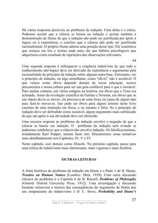 ____________________________________
Alan F. Chalmers – O que é Ciência afinal?
37
Há várias respostas possíveis ao problema da indução. Uma delas é a cética.
Podemos aceitar que a ciência se baseia na indução e aceitar também a
demonstração de Hume de que a indução não pode ser justificada por apelo à
lógica ou à experiência, e concluir que a ciência não pode ser justificada
racionalmente. O próprio Hume adotou uma posição desse tipo. Ele sustentava
que crenças em leis e teorias nada mais são que hábitos psicológicos que
adquirimos como resultado de repetições das observações relevantes.
44
Uma segunda resposta é enfraquecer a exigência indutivista de que todo o
conhecimento não-lógico deve ser derivado da experiência e argumentar pela
racionalidade do princípio da indução sobre alguma outra base. Entretanto, ver
o princípio de indução, ou algo semelhante, como “óbvio” não é aceitável. O
que vemos como óbvio depende demais de nossa educação, nossos
preconceitos e nossa cultura para ser um guia confiável para o que é razoável.
Para muitas culturas, em vários estágios na história, era óbvio que a Terra era
achatada. Antes da revolução científica de Galileu e Newton, era óbvio que se
um objeto devia se mover, ele precisava de uma força ou causa de algum tipo
para fazê-lo mover-se. Isto pode ser óbvio para alguns leitores deste livro
carentes de uma instrução em física, e no entanto é falso. Se o princípio de
indução deve ser defendido como razoável, algum argumento mais sofisticado
do que um apelo à sua obviedade deve ser oferecido.
Uma terceira resposta ao problema da indução envolve a negação de que a
ciência se baseie em indução. O problema da indução será evitado se
pudermos estabelecer que a ciência não envolve indução. Os falsificacionistas,
notadamente Karl Popper, tentam fazer isto. Discutiremos essas tentativas
mais detalhadamente nos Capítulos, IV, V e VI.
Neste capítulo, soei demais como filósofo. No próximo capítulo, passo para
uma crítica do indutivismo mais interessante, mais vigorosa e mais frutífera.
OUTRAS LEITURAS
A fonte histórica do problema da indução em Hume é a Parte 3 de D. Hume,
Treatise on Human Nature (Londres: Dent, 1939). Uma outra discussão
clássica do problema é o Capítulo 6 de B. Russell, Problems of Philosophy
(Oxford: Oxford University Press, 1912). Uma investigação e discussão
bastante minuciosa e técnica das conseqüências do argumento de Hume por
um simpatizante do indutivismo é D. C. Stove, Probability and Hume’s
 
