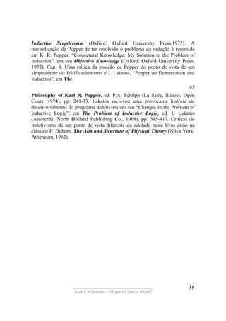 ____________________________________
Alan F. Chalmers – O que é Ciência afinal?
38
Inductive Scepticismm (Oxford: Oxford University Press,1973). A
reivindicação de Popper de ter resolvido o problema da indução é resumida
em K. R. Popper, “Conjectural Knowledge: My Solution to the Problem of
Induction”, em seu Objective Knowledge (Oxford: Oxford University Press,
1972), Cap. 1. Uma crítica da posição de Popper do ponto de vista de um
simpatizante do falsificacionismo é L Lakatos, “Popper on Demarcation and
Induction”, em The
45
Philosophy of Karl R. Popper, ed. P.A. Schilpp (La Salle, lllinois: Open
Court, 1974), pp. 241-73. Lakatos escreveu uma provocante história do
desenvolvimento do programa indutivista em seu “Changes in the Problem of
Inductive Logic”, em The Problem of Inductive Logic, ed. 1. Lakatos
(Amsterdã: North Holland Publishing Co., 1968), pp. 315-417. Críticas do
indutivismo de um ponto de vista diferente do adotado neste livro estão na
clássico P. Duhem, The Aim and Structure of Pliysical Theory (Nova York:
Atheneum, 1962).
 