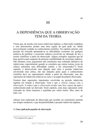 ____________________________________
Alan F. Chalmers – O que é Ciência afinal?
39
46
III
A DEPENDÊNCIA QUE A OBSERVAÇÃO
TEM DA TEORIA
Vimos que, de acordo com nosso indutivista ingênuo, a observação cuidadosa
e sem preconceitos produz uma base segura da qual pode ser obtida
provavelmente verdade ou conhecimento científico. No capítulo anterior, esta
posição foi criticada apontando-se as dificuldades existentes em qualquer
tentativa de justificar o raciocínio indutivo envolvido na obtenção de leis e
teorias científicas a partir da observação. Alguns exemplos sugeriam que há
base positiva para suspeitar da pretensa confiabilidade do raciocínio indutivo.
Não obstante, esses argumentos não constituem uma refutação definitiva do
indutivismo, especialmente quando se considera que muitas teorias rivais da
ciência enfrentam uma dificuldade similar, a ele relacionada.(10
) Neste
capítulo, é desenvolvida uma objeção mais séria à posição indutivista
envolvendo uma crítica, não das induções pelas quais o conhecimento
científico deve ser supostamente obtido a partir da observação, mas das
suposições do indutivista relativas ao status e ao papel da própria observação.
Existem duas suposições importantes envolvidas na posição indutivista
ingênua em relação à observação. Uma é que a ciência começa com a
observação. A outra é que a observação produz uma base segura da qual o
conhecimento pode ser derivado. Neste capítulo, estas duas suposições serão
criticadas de várias maneiras e rejeitadas por várias razões. Mas, antes de
tudo, vou
47
esboçar uma explicação da observação que acredito ser comumente mantida
nos tempos modernos, e que dá plausibilidade à posição indutivista ingênua.
1. Uma explicação popular de observação
10
Ver Capítulo XII, seção 4
 