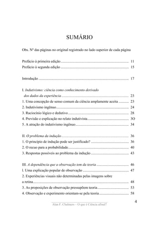 ____________________________________
Alan F. Chalmers – O que é Ciência afinal?
4
SUMÁRIO
Obs. Nº das páginas no original registrado no lado superior de cada página
Prefácio à primeira edição.......................................................................... 11
Prefácio à segunda edição .......................................................................... 15
Introdução .................................................................................................. 17
I. Indutivismo: ciência como conhecimento derivado
dos dados da experiência ......................................................................... 23
1. Uma concepção de senso comum da ciência amplamente aceita ........... 23
2. Indutivismo ingênuo............................................................................... 24
3. Raciocínio lógico e dedutivo.................................................................. 28
4. Previsão e explicação no relato indutivista............................................. 3O
5. A atração do indutivismo ingênuo.......................................................... 34
II. O problema da indução ......................................................................... 36
1. O princípio de indução pode ser justificado? ......................................... 36
2. O recuo para a probabilidade.................................................................. 40
3. Respostas possíveis ao problema da indução ......................................... 43
III. A dependência que a observação tem da teoria ................................... 46
l. Uma explicação popular de observação .................................................. 47
2. Experiências visuais não determinadas pelas imagens sobre
a retina........................................................................................................ 48
3. As proposições de observação pressupõem teoria.................................. 53
4. Observação e experimento orientam-se pela teoria ................................ 58
 