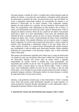 ____________________________________
Alan F. Chalmers – O que é Ciência afinal?
40
Em parte porque o sentido da visão é o sentido mais extensivamente usado na
prática da ciência, e em parte por conveniência, restringirei minha discussão
de observação ao domínio da visão. Na maioria dos casos, não será difícil ver
como o argumento apresentado poderia ser reconstruído de maneira a ser
aplicável à observação via os outros sentidos. Uma explicação simples,
popular, da visão poderia ser a seguinte. Os seres humanos vêem usando seus
olhos. Os componentes mais importantes do olho humano são as lentes e a
retina, esta funcionando como uma tela sobre a qual se formam para o olho as
imagens de objetos externos. Raios de luz a partir de um objeto visto passam
deste para a lente via o meio intermediário. Esses raios são refratados pelo
material da lente e, portanto, postos em foco na retina, formando assim uma
imagem do objeto visto. Assim, o funcionamento do olho é muito semelhante
ao de uma câmera. Uma grande diferença está na maneira como a imagem
final é registrada. Os nervos óticos passam da retina para o córtex central do
cérebro. Eles transportam a informação relativa à luz que incide sobre as
várias regiões da retina. É o registro dessa informação pelo cérebro humano
que corresponde à visão do objeto pelo observador humano. Muitos detalhes
poderiam ser acrescentados a esta descrição simples, mas o relato oferecido
capta a idéia geral.
Dois pontos são fortemente sugeridos pelo esboço que se segue da observação
via sentido da visão, que são pontos-chave para o indutivista. O primeiro é que
um observador humano tem acesso mais ou menos direto a algumas
propriedades do mundo externo à medida que essas propriedades são
registradas pelo cérebro no ato da visão. O segundo é que dois observadores
normais vendo o mesmo objeto ou cena do mesmo lugar “verão” a mesma
coisa. Uma combinação idêntica de raios de luz vai atingir o olho de cada
observador, vai ser focada em suas retinas normais pelas suas lentes normais e
produzirá imagens similares. Informação similar vai então alcançar o cérebro
de cada observador via seus nervos óticos
48
normais, e daí podermos concluir que os dois observadores “vêem” a mesma
coisa. Estes dois pontos serão diretamente atacados na seção seguinte. As
seções posteriores lançarão dúvidas subseqüentes e mais importantes sobre a
adequação da postura indutiva sobre observação.
2. Experiências visuais não determinadas petas imagens sobre a retina
 