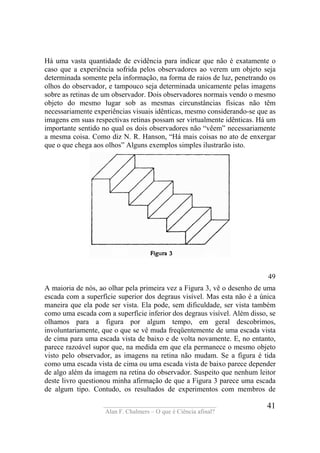 ____________________________________
Alan F. Chalmers – O que é Ciência afinal?
41
Há uma vasta quantidade de evidência para indicar que não é exatamente o
caso que a experiência sofrida pelos observadores ao verem um objeto seja
determinada somente pela informação, na forma de raios de luz, penetrando os
olhos do observador, e tampouco seja determinada unicamente pelas imagens
sobre as retinas de um observador. Dois observadores normais vendo o mesmo
objeto do mesmo lugar sob as mesmas circunstâncias físicas não têm
necessariamente experiências visuais idênticas, mesmo considerando-se que as
imagens em suas respectivas retinas possam ser virtualmente idênticas. Há um
importante sentido no qual os dois observadores não “vêem” necessariamente
a mesma coisa. Como diz N. R. Hanson, “Há mais coisas no ato de enxergar
que o que chega aos olhos” Alguns exemplos simples ilustrarão isto.
49
A maioria de nós, ao olhar pela primeira vez a Figura 3, vê o desenho de uma
escada com a superfície superior dos degraus visível. Mas esta não é a única
maneira que ela pode ser vista. Ela pode, sem dificuldade, ser vista também
como uma escada com a superfície inferior dos degraus visível. Além disso, se
olhamos para a figura por algum tempo, em geral descobrimos,
involuntariamente, que o que se vê muda freqüentemente de uma escada vista
de cima para uma escada vista de baixo e de volta novamente. E, no entanto,
parece razoável supor que, na medida em que ela permanece o mesmo objeto
visto pelo observador, as imagens na retina não mudam. Se a figura é tida
como uma escada vista de cima ou uma escada vista de baixo parece depender
de algo além da imagem na retina do observador. Suspeito que nenhum leitor
deste livro questionou minha afirmação de que a Figura 3 parece uma escada
de algum tipo. Contudo, os resultados de experimentos com membros de
 