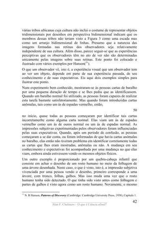 ____________________________________
Alan F. Chalmers – O que é Ciência afinal?
42
várias tribos africanas cuja cultura não inclui o costume de representar objetos
tridimensionais por desenhos em perspectiva bidimensional indicam que os
membros dessas tribos não teriam visto a Figura 3 como uma escada mas
como um arranjo bidimensional de linhas. Presumo que a natureza das
imagens formadas nas retinas dos observadores seja relativamente
independente de sua cultura. Além disso, parece seguir-se que as experiências
perceptivas que os observadores têm no ato de ver não são determinadas
unicamente pelas imagens sobre suas retinas. Este ponto foi colocado e
ilustrado com vários exemplos por Hanson(11
).
O que um observador vê, isto é, a experiência visual que um observador tem
ao ver um objeto, depende em parte de sua experiência passada, de seu
conhecimento e de suas expectativas. Eis aqui dois exemplos simples para
ilustrar este ponto.
Num experimento bem conhecido, mostraram-se às pessoas cartas de baralho
por uma pequena duração de tempo e se lhes pediu que as identificassem.
Quando um baralho normal foi utilizado, as pessoas foram capazes de realizar
esta tarefa bastante satisfatoriamente. Mas quando foram introduzidas cartas
anômalas, tais como um ás de espadas vermelho, então,
50
no início, quase todas as pessoas começaram por identificar tais cartas
incorretamerlte como alguma carta normal. Elas viam um ás de espadas
vermelho como um ás de ouros normal ou um ás de espadas normal. As
impressões subjetivas experimentadas pelos observadores foram influenciadas
pelas suas expectativas. Quando, após um período de confusão, as pessoas
começaram a se dar conta, ou foram informadas de que havia cartas anómalas
no baralho, elas então não tiveram problema em identificar corretamente todas
as cartas que lhes eram mostradas, anômalas ou não. A mudança em seu
conhecimento e expectativas foi acompanhada por uma mudança no que elas
viam, embora ainda estivessem vendo os mesmos objetos físicos.
Um outro exemplo é proporcionado por um quebra-cabeça infantil que
consiste em achar o desenho de um rosto humano no meio da folhagem de
uma árvore desenhada. Neste caso, o que é visto, isto é, a impressão subjetiva
vivenciada por uma pessoa vendo o desenho, primeiro corresponde a uma
árvore, com tronco, folhas, galhos. Mas isso muda uma vez que o rosto
humano tenha sido detectado. O que tinha sido visto antes como folhagem e
partes de galhos é visto agora como um rosto humano. Novamente, o mesmo
11
N. R Hanson, Patterns of Discovery (Cambridge: Cambridge University Press, 1958), Capítulo 1.
 