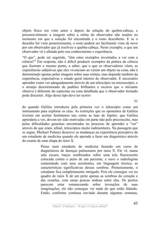____________________________________
Alan F. Chalmers – O que é Ciência afinal?
43
objeto físico era visto antes e depois da solução do quebra-cabeça, e
presumivelmente a imagem sobre a retina do observador não mudou no
momento em que a solução foi encontrada e o rosto descoberto. E se o
desenho for visto posteriormente, o rosto poderá ser facilmente visto de novo
por um observador que já resolveu o quebra-cabeça. Neste exemplo, o que um
observador vê é afetado pelo seu conhecimento e experiência.
“O que”, pode ser sugerido, “têm estes exemplos inventados a ver com a
ciência?” Em resposta, não é difícil produzir exemplos da prática da ciência
que ilustram o mesmo ponto, a saber, que o que os observadores vêem, as
experiências subjetivas que eles vivenciam ao verem um objeto ou cena, não é
determinado apenas pelas imagens sobre suas retinas, mas depende também da
experiência, expectativas e estado geral interior do observador. E necessário
aprender como ver adequadamente através de um telescópio ou microscópio, e
o arranjo desestruturado de padrões brilhantes e escuros que o iniciante
observa é diferente do espécime ou cena detalhada que o observador treinado
pode discernir. Algo desse tipo deve ter ocorri-
51
do quando Galileu introduziu pela primeira vez o telescópio como um
instrumento para explorar os céus. As restrições que os oponentes de Galileu
tiveram em aceitar fenômenos tais como as luas de Júpiter, que Galileu
aprendera a ver, devem ter sido motivadas em parte não pelo preconceito, mas
pelas dificuldades genuínas encontradas no processo de aprender a “ver”
através do que eram, afinal, telescópios muito rudimentares. Na passagem que
se segue, Michael Polanyi descreve as mudanças na experiência perceptiva de
um estudante de medicina quando ele aprende a fazer um diagnóstico através
do exame de uma chapa de raios X.
Pense num estudante de medicina fazendo um curso de
diagnósticos de doenças pulmonares por raios X. Ele vê, numa
sala escura, traços sombreados sobre uma tela fluorescente
colocada contra o peito de um paciente, e ouve o radiologista
comentando com seus assistentes, em linguagem técnica, as
características significativas dessas sombras. Primeiramente, o
estudante fica completamente intrigado. Pois ele consegue ver no
quadro de raios X de um peito apenas as sombras do coração e
das costelas, com umas poucas nódoas entre elas. Os peritos
parecem estar romanceando sobre invenções de suas
imaginações; ele não consegue ver nada do que estão falando.
Então, conforme continua ouvindo durante algumas semanas,
 