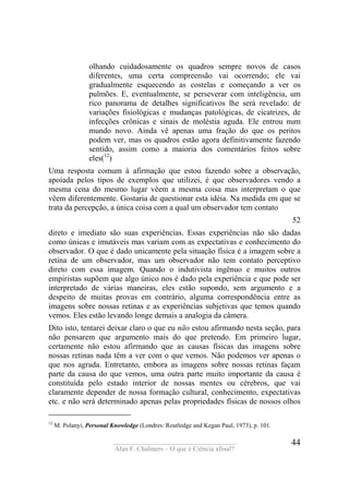 ____________________________________
Alan F. Chalmers – O que é Ciência afinal?
44
olhando cuidadosamente os quadros sempre novos de casos
diferentes, uma certa compreensão vai ocorrendo; ele vai
gradualmente esquecendo as costelas e começando a ver os
pulmões. E, eventualmente, se perseverar com inteligência, um
rico panorama de detalhes significativos lhe será revelado: de
variações fisiológicas e mudanças patológicas, de cicatrizes, de
infecções crônicas e sinais de moléstia aguda. Ele entrou num
mundo novo. Ainda vê apenas uma fração do que os peritos
podem ver, mas os quadros estão agora definitivamente fazendo
sentido, assim como a maioria dos comentários feitos sobre
eles(12
)
Uma resposta comum à afirmação que estou fazendo sobre a observação,
apoiada pelos tipos de exemplos que utilizei, é que observadores vendo a
mesma cena do mesmo lugar vêem a mesma coisa mas interpretam o que
vêem diferentemente. Gostaria de questionar esta idéia. Na medida em que se
trata da percepção, a única coisa com a qual um observador tem contato
52
direto e imediato são suas experiências. Essas experiências não são dadas
como únicas e imutáveis mas variam com as expectativas e conhecimento do
observador. O que é dado unicamente pela situação física é a imagem sobre a
retina de um observador, mas um observador não tem contato perceptivo
direto com essa imagem. Quando o indutivista ingênuo e muitos outros
empiristas supõem que algo único nos é dado pela experiência e que pode ser
interpretado de várias maneiras, eles estão supondo, sem argumento e a
despeito de muitas provas em contrário, alguma correspondência entre as
imagens sobre nossas retinas e as experiências subjetivas que temos quando
vemos. Eles estão levando longe demais a analogia da câmera.
Dito isto, tentarei deixar claro o que eu não estou afirmando nesta seção, para
não pensarem que argumento mais do que pretendo. Em primeiro lugar,
certamente não estou afirmando que as causas físicas das imagens sobre
nossas retinas nada têm a ver com o que vemos. Não podemos ver apenas o
que nos agrada. Entretanto, embora as imagens sobre nossas retinas façam
parte da causa do que vemos, uma outra parte muito importante da causa é
constituída pelo estado interior de nossas mentes ou cérebros, que vai
claramente depender de nossa formação cultural, conhecimento, expectativas
etc. e não será determinado apenas pelas propriedades físicas de nossos olhos
12
M. Polanyi, Personal Knowledge (Londres: Routledge and Kegan Paul, 1973), p. 101.
 