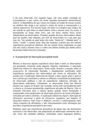 ____________________________________
Alan F. Chalmers – O que é Ciência afinal?
45
e da cena observada. Em segundo lugar, sob uma ampla variedade de
circunstâncias, o que vemos em várias situações permanece razoavelmente
estável. A dependência do que vemos em relação ao estado de nossas aventes
ou cérebros não chega a ser sensível a ponto de tornar a comunicação e a
ciência impossíveis. Em terceiro lugar, em todos os exemplos aqui citados, há
um sentido no qual todos os observadores vêem a mesma coisa. Eu aceito, e
pressuponho ao longo deste livro, que um único mundo físico existe
independente de observadores. Portanto, quando diversos observadores olham
para um quadro, uma máquina, um slide de microscópio ou o que quer que
seja, há .”um sentido no qual todos eles estão “diante de”, “olhando para” e,
assim, “vendo” a mesma coisa. Mas não podemos concluir que eles tenham
experiências perceptivas idênticas. Há um sentido muito importante no qual
eles não vêem a mesma coisa e é sobre este último sentido que minha crítica
da posição indutivista tem se baseado.
3. As proposições de observação pressupõem teoria
Mesmo se houvesse alguma experiência única dada a todos os observadores
em percepção, restariam ainda algumas objeções importantes à suposição
indutivista relativa às observações. Nesta seção, focamos a atenção sobre as
proposições de observação baseadas e alegadamente justificadas pelas
experiências perceptivas dos observadores que fazem as afirmações. De
acordo com a explicação indutivista da ciência, a base segura sobre a qual as
leis e teorias que constituem a ciência se edificam é constituída de proposições
de observação públicas e não de experiências subjetivas, privadas, de
observadores individuais. Claramente, as observações feitas por Darwin
durante sua viagem no Beagle, por exemplo, teriam sido inconseqüentes para
a ciência se tivessem permanecido experiências privadas de Danvin. Elas se
tornaram relevantes para a ciência apenas quando foram formuladas e
comunicadas como proposições de observação possíveis de serem utilizadas e
criticadas por outros cientistas. A explicação indutivista requer a derivação de
afirmações universais a partir de afirmações singulares, por indução. O
raciocínio indutivo, bem como o dedutivo, envolve o relacionamento entre
vários conjuntos de afirmações, e não relacionamentos entre afirmações por
um lado e experiências perceptivas por outro.
Podemos supor que experiências perceptivas de algum tipo são diretamente
acessíveis a um observador, mas proposições de observação certamente não o
são. Estas são entidades públicas, formuladas numa linguagem pública,
 