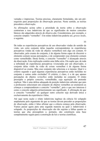 ____________________________________
Alan F. Chalmers – O que é Ciência afinal?
47
variadas e imprecisas. Teorias precisas, claramente formuladas, são um pré-
requisito para proposições de observação precisas. Neste sentido, as teorias
precedem a observação.
As afirmações acima sobre a prioridade da teoria sobre a observação
contrariam a tese indutivista de que os significados de muitos conceitos
básicos são adquiridos através de observa ção. Consideremos, por exemplo, o
conceito simples “vermelho”. Um relato indutivista poderia ser, grosso modo,
o seguinte.
55
De todas as experiências perceptivas de um observador vindas do sentido da
visão, um certo conjunto delas (aquelas correspondentes às experiências
perceptivas vindas da visão de objetos vermelhos) terá algo em comum. O
observador, pelo exame do conjunto, é de alguma forma capaz de discernir o
elemento comum nessas percepções, e de compreender esse elemento comum
como vermelhidão. Desta forma, o conceito “vermelho” é alcançado através
da observação. Esta explicação contém uma falha séria. Ela supõe que, de toda
a infinidade de experiências perceptivas vivenciadas por um observador, o
conjunto delas vindo da visão de coisas vermelhas é de alguma forma
disponível ao exame. Mas esse conjunto não seleciona a si mesmo. Qual é o
critério segundo o qual algumas experiências perceptivas estão incluídas no
conjunto e outras estão excluídas? O critério, é claro, é o de que apenas
percepções de objetos vermelhos estão incluídas no conjunto. O relato
pressupõe o próprio conceito, vermelhidão, cuja aquisição ele pretende
explicar. Não é uma defesa adequada da posição indutivista salientar que pais
e professores selecionam um conjunto de objetos vermelhos ao ensinarem as
crianças a compreenderem o conceito “vermelho”, pois o que nos interessa é
como o conceito adquiriu primeiramente seu significado. A afirmação de que
o conceito “vermelho” ou qualquer outro conceito seja derivado única e
exclusivamente da experiência é falsa.
Até aqui nesta seção o relato indutivista ingênuo da ciência foi solapado
amplamente pelo argumento de que as teorias devem preceder as proposições
de observação, então é falso afirmar que a ciência começa pela observação.
Vamos passar agora para uma segunda maneira na qual o indutivismo é
solapado. As proposições de observação são tão sujeitas a falhas quanto as
teorias que elas pressupõem e, portanto, não constituem uma base
completamente segura para a construção de leis e teorias cientificas.
 