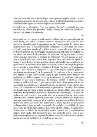 ____________________________________
Alan F. Chalmers – O que é Ciência afinal?
48
Isto será ilustrado, em primeiro lugar, com alguns exemplos simples, porém
planejados, passando-se, em seguida, a indicar a relevância deste ponto para a
ciência citando alguns d e seus exemplos e de sua história.
Considere-se a afirmação: “Eis um pedaço de giz”, enunciada por um
professor ao indicar um pequeno cilindro branco em frente do quadro-n”.
Mesmo esta básica proposição de
56
observação envolve teoria e está sujeita a falhas. Alguma generalização de
nível baixo, tal como “Cilindros brancos encontrados em salas de aula
próximos a quadros-negros são pedaços de giz”, está suposta. E, é claro, esta
generalização não é necessariamente verdadeira. O professor em nosso
exemplo pode estar errado. O cilindro branco em questão pode não ser um
pedaço de giz mas uma falsificação cuidadosamente elaborada colocada lá por
um aluno em busca de divertimento. O professor, ou alguém mais, poderia
tomar medidas para testar a verdade da afirmação “Eis um pedaço de giz”,
mas é significativo que quanto mais rigoroso for o teste mais se apelará à
teoria, e, além disso, a certeza absoluta nunca é alcançada. Por exemplo, ao ser
questionado, o professor pode passar o cilindro branco ao longo do quadro-
negro, apontar o traço branco resultante e declarar: “Aí está, ele é um pedaço
de giz”. Isto envolve a suposição “O giz deixa traços brancos quando é
passado no quadro-negro”. A demonstração do professor pode ser contestada
pela réplica de que outras coisas, além do giz, deixam traços brancos no
quadro-negro. Talvez, depois de outros movimentos do professor, tais como
esfarelar o giz, sendo contestado de maneira similar, o professor possa
recorrer à análise química. O giz é em grande parte carbonato de cálcio, ele
argumenta, e, portanto, deve produzir dióxido de carbono se for imerso num
ácido. Ele realiza o teste e demonstra que o gás derivado é dióxido de carbono
mostrando que ele torna a água de cal leitosa. Cada estágio nesta série de
tentativas de consolidar a validade da proposição de observação “Eis aqui um
pedaço de giz” envolve um apelo não só a proposições de observação
ulteriores mas também a generalizações mais teóricas. O teste que forneceu o
ponto de sustentação em nossa série envolveu uma certa quantidade de teoria
química (o efeito dos ácidos nos carbonatos, o efeito peculiar do dióxido de
carbono sobre a água de cal). No sentido de estabelecer a validade de uma
proposição de observação, então, é necessário apelar à teoria, e quanto mais
firmemente a validade for estabelecida, mais extensivo será o conhecimento
teórico empregado. Tal proposição está em contraste direto com o que
poderíamos esperar que se seguisse de acordo com a visão indutivista, a saber,
que no sentido de estabelecer a verdade de alguma pro-
 