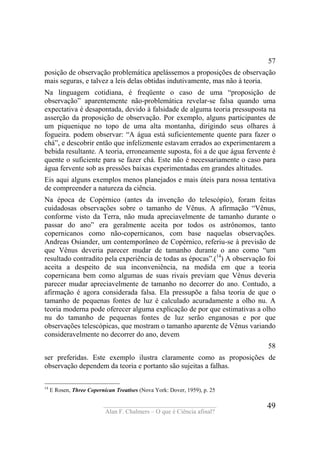 ____________________________________
Alan F. Chalmers – O que é Ciência afinal?
49
57
posição de observação problemática apelássemos a proposições de observação
mais seguras, e talvez a leis delas obtidas indutivamente, mas não à teoria.
Na linguagem cotidiana, é freqüente o caso de uma “proposição de
observação” aparentemente não-problemática revelar-se falsa quando uma
expectativa é desapontada, devido à falsidade de alguma teoria pressuposta na
asserção da proposição de observação. Por exemplo, alguns participantes de
um piquenique no topo de uma alta montanha, dirigindo seus olhares à
fogueira. podem observar: “A água está suficientemente quente para fazer o
chá”, e descobrir então que infelizmente estavam errados ao experimentarem a
bebida resultante. A teoria, erroneamente suposta, foi a de que água fervente é
quente o suficiente para se fazer chá. Este não é necessariamente o caso para
água fervente sob as pressões baixas experimentadas em grandes altitudes.
Eis aqui alguns exemplos menos planejados e mais úteis para nossa tentativa
de compreender a natureza da ciência.
Na época de Copérnico (antes da invenção do telescópio), foram feitas
cuidadosas observações sobre o tamanho de Vênus. A afirmação “Vênus,
conforme visto da Terra, não muda apreciavelmente de tamanho durante o
passar do ano” era geralmente aceita por todos os astrônomos, tanto
copernicanos como não-copernicanos, com base naquelas observações.
Andreas Osiander, um contemporâneo de Copérnico, referiu-se à previsão de
que Vênus deveria parecer mudar de tamanho durante o ano como “um
resultado contradito pela experiência de todas as épocas”.(14
) A observação foi
aceita a despeito de sua inconveniência, na medida em que a teoria
copernicana bem como algumas de suas rivais previam que Vênus deveria
parecer mudar apreciavelmente de tamanho no decorrer do ano. Contudo, a
afirmação é agora considerada falsa. Ela pressupõe a falsa teoria de que o
tamanho de pequenas fontes de luz é calculado acuradamente a olho nu. A
teoria moderna pode oferecer alguma explicação de por que estimativas a olho
nu do tamanho de pequenas fontes de luz serão enganosas e por que
observações telescópicas, que mostram o tamanho aparente de Vênus variando
consideravelmente no decorrer do ano, devem
58
ser preferidas. Este exemplo ilustra claramente como as proposições de
observação dependem da teoria e portanto são sujeitas a falhas.
14
E Rosen, Three Copernican Treatises (Nova York: Dover, 1959), p. 25
 